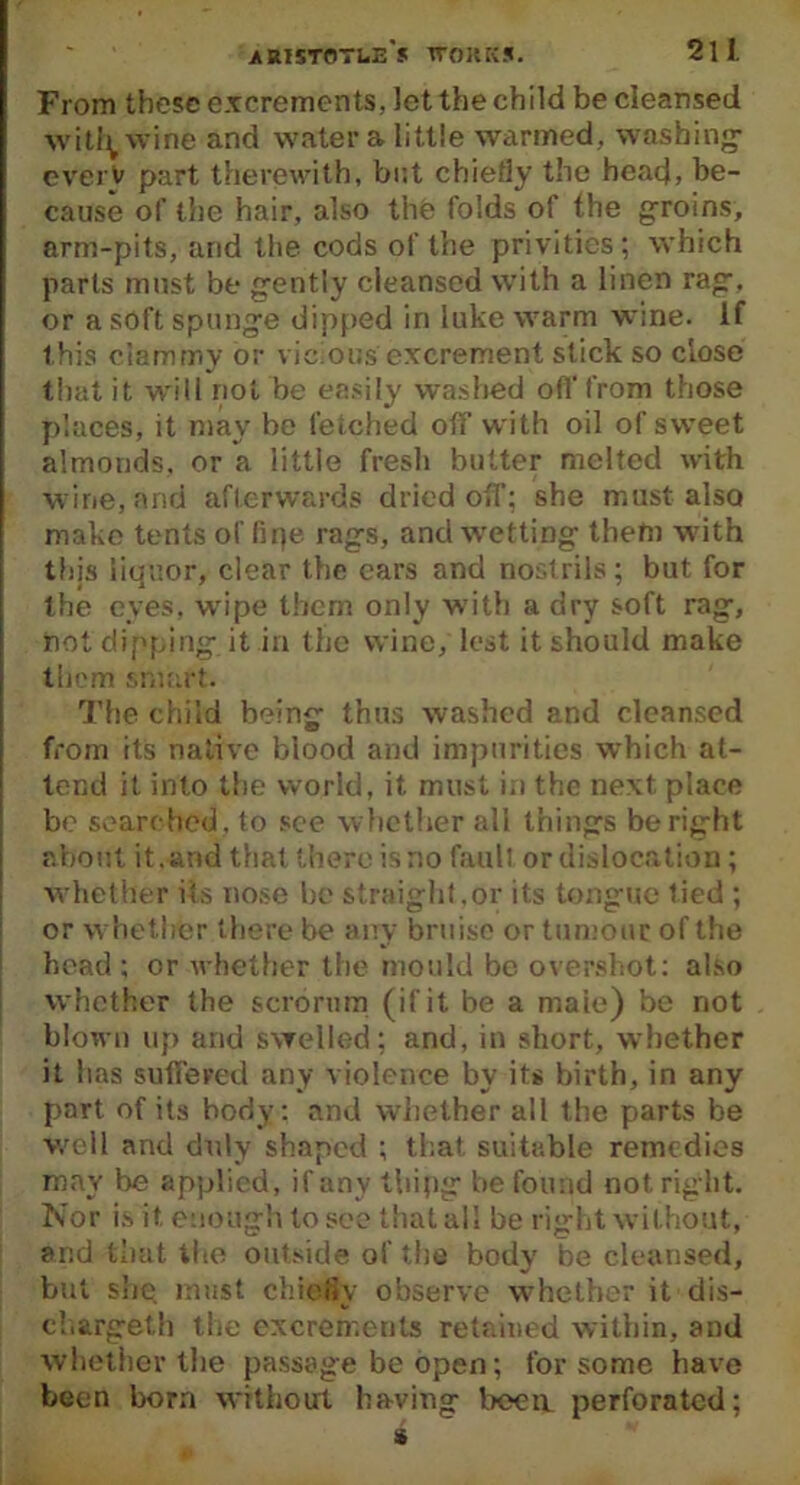 From these excrements, Jet the child be cleansed witfywine and water a little warmed, washing everV part therewith, but chiefly the head, be- cause of the hair, also the folds of the groins, arm-pits, and the cods of the privities; which parts must be gently cleansed with a linen rag, or a soft spunge dipped in luke warm wine. If this clammy or vicious excrement slick so close that it will riot be easily washed off from those places, it may be fetched off with oil of sweet almonds, or a little fresh butter melted with wine, and afterwards dried off; she must also make tents of lipe rags, and wetting them with this liquor, clear the ears and nostrils; but for the eves, wipe them only with a dry soft rag, not dipping it in the wine, lost it should make them smart. The child being thus washed and cleansed from its native blood and impurities which at- tend it into the world, it must i.i the next place be searched, to see whether all things be right about it. and that there is no fault or dislocation; whether its nose be straight.or its tongue tied ; or whether there be any bruise or tumour of the head ; or whether the mould be overshot: also whether the serbrum (if it be a maie) be not blown up and swelled; and, in short, whether it has suffered any violence by its birth, in any part of its body: and whether all the parts be well and duly shaped ; that suitable remedies may be applied, if any thipg be found not right. Nor is it. enough to see that all be right without, and that the outside of the body be cleansed, but she must chiefly observe whether it dis- charged the excrements retained within, and whether the passage be open; for some have been born without having boeit perforated;