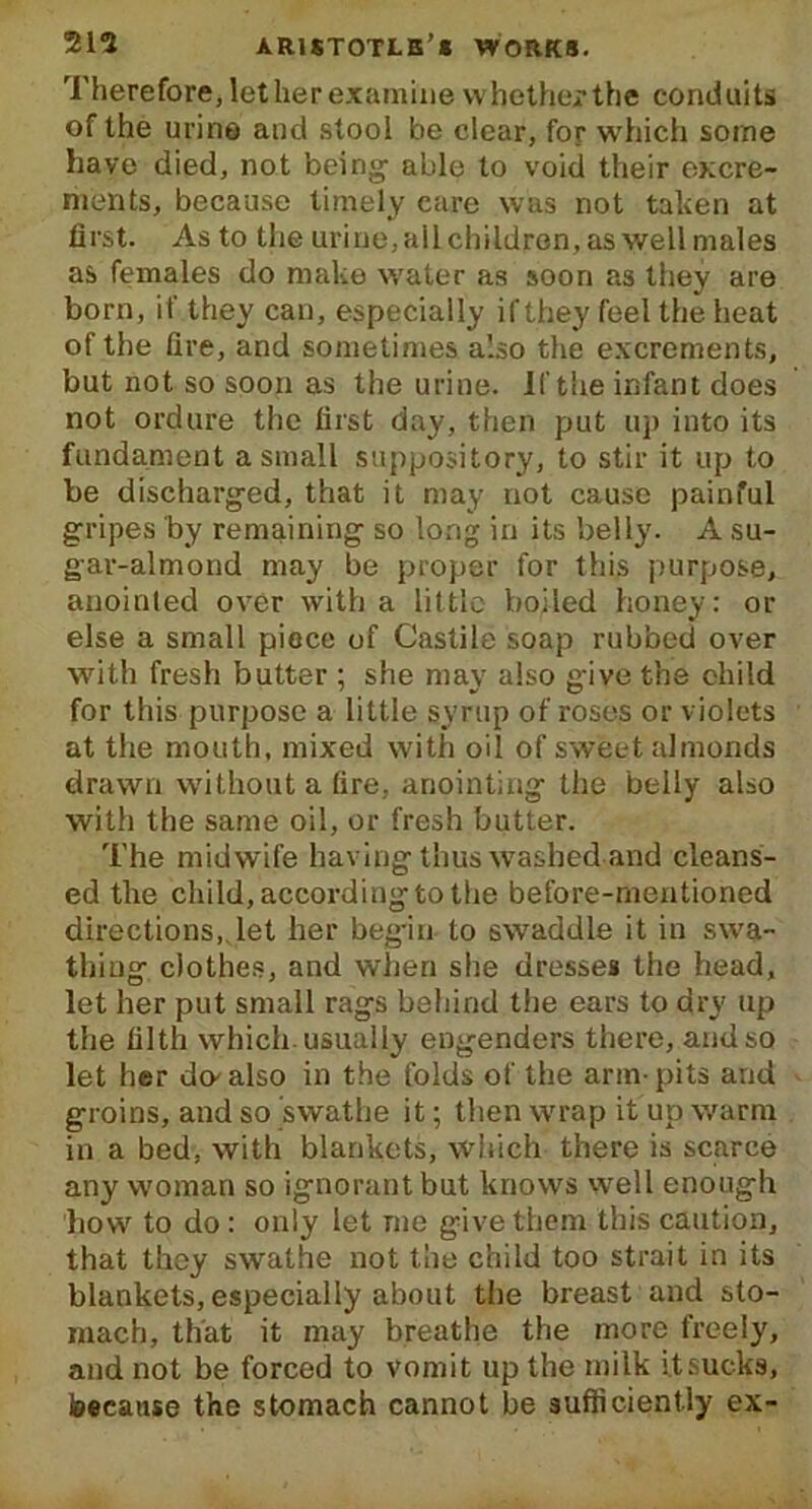 Therefore, let her examine whether the conduits of the urine and stool be clear, for which some have died, not being able to void their excre- ments, because timely care was not taken at first. As to the urine, ail children, as well males as females do make water as soon as they are born, if they can, especially if they feel the heat of the fire, and sometimes also the excrements, but not so soon as the urine. If the infant does not ordure the first day, then put up into its fundament a small suppository, to stir it up to be discharged, that it may not cause painful gripes by remaining so long in its belly. A su- gar-almond may be proper for this purpose, anointed over with a little boiled honey: or else a small piece of Castile soap rubbed over with fresh butter ; she may also give the child for this purpose a little syrup of roses or violets at the mouth, mixed with oil of sweet almonds drawn without a fire, anointing the belly also with the same oil, or fresh butter. The midwife having thus washed and cleans- ed the child, according to the before-mentioned directions,.let her begin- to swaddle it in swa- thing clothes, and when she dresses the head, let her put small rags behind the ears to dry up the filth which usually engenders there, and so let her do-also in the folds of the arm-pits and groins, and so swathe it; then wrap it up warm in a bed, with blankets, which there is scarce any woman so ignorant but knows well enough how to do: only let me give them this caution, that they swathe not the child too strait in its blankets, especially about the breast and sto- mach, that it may breathe the more freely, and not be forced to vomit up the milk it sucks, because the stomach cannot be sufficiently ex-