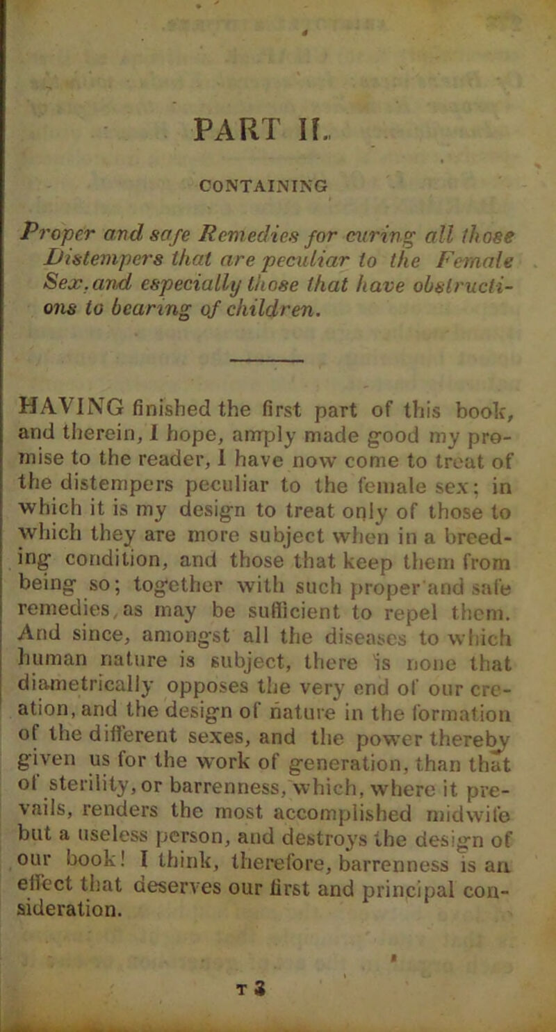 PART If CONTAINING Proper and safe Remedies for curing all (hose Distempers that are peculiar to the Female Sex.and especially those that have obstructi- ons to bearing of children. HAVING finished the first part of this book, and therein, I hope, amply made good my pro- mise to the reader, I have now come to treat of the distempers peculiar to the female sex; in which it is my design to treat only of those to which they are more subject when in a breed- ing condition, and those that keep them from being so; together with such proper and safe remedies,as may be sufficient to repel them. And since, amongst all the diseases to which human nature is subject, there Is none that diametrically opposes the very end of our cre- ation, and the design ol nature in the formation of the different sexes, and the power thereby given us for the work of generation, than that of sterility, or barrenness, which, where it pre- vails, renders the most accomplished midwife but a useless person, and destroys the design of our book! I think, therefore, barrenness is an effect that deserves our first and principal con- sideration.