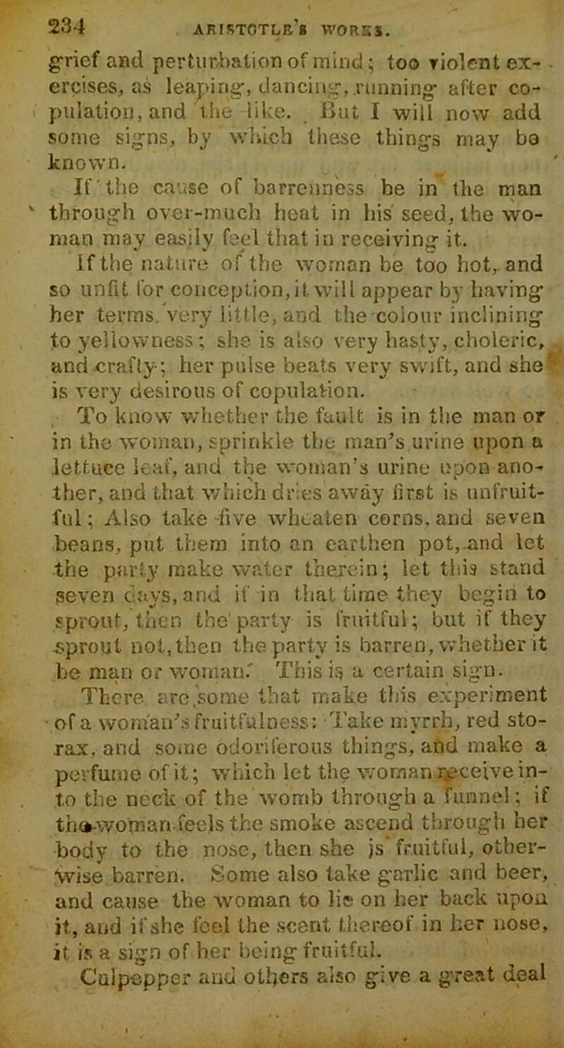 grief and pertim-balion of mind; too violent ex- ercises, as leaping:, dancing-,.running- after co- pulation, and the like. But I will now add some signs, by which these things may ba known. If the cause of barrenness be in the man through over-much heat in his seed, the wo- man may easily feel that in receiving it. if the nature of the woman be too hot, and so unfit for conception, it will appear by having her terms, very little, and the colour inclining to yellowness ; she is also very hasty, choleric, . and-crafty; her pulse beats very swift, and she’ is very desirous of copulation. To know whether the fault is in the man or in the woman, sprinkle the man’s urine upon a lettuce leaf, and the woman’s urine upon ano- ther, and that which dries away first is unfruit- ful ; Also lake -five whoaten corns, and seven beans, put them into an earthen pot,-and let the party make water therein; let tins stand seven days, and if in that time they begin to sprout, then the party is fruitful; but if they sprout not, then the party is barren, whether it be man or woman. This is a certain sign. There are .some that make this experiment • of a woman’s fruitfulness: Take myrrh, red sto- rax, and some odoriferous things, and make a perfume of it; which let the woman receive in- to the neck of the womb through a funnel; if th»-woman feels the smoke ascend through her body to the nose, then she js’ fruitful, other- wise barren. Some also take garlic and beer, and cause the woman to lis on her back upon it, and if she feel the scent thereof in her nose, it is a sign of her being fruitful. Culpepper and others also give a great deal