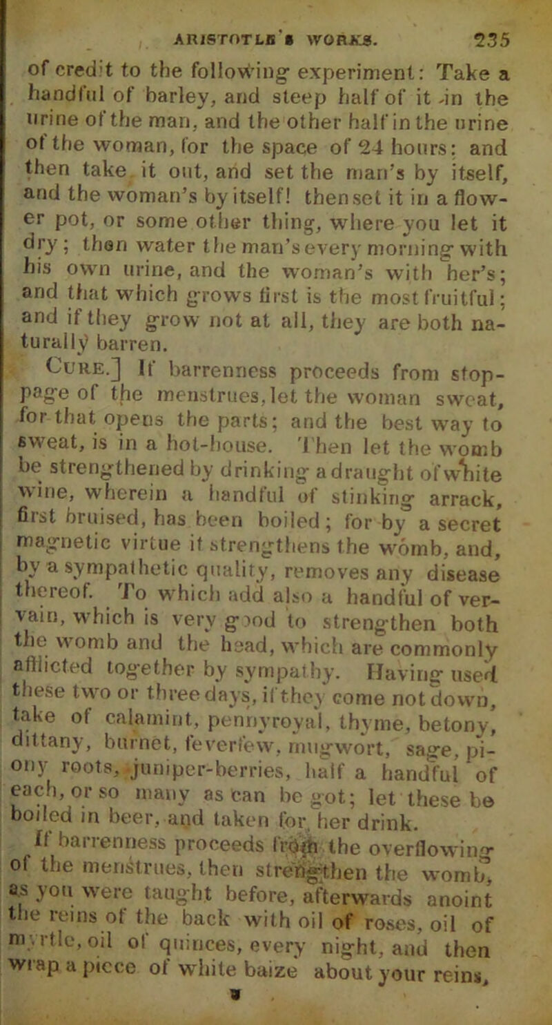 of cred't to the following' experiment: Take a handful of barley, and steep half of it .in the urine of the man. and the other half in the urine ot the woman, lor the space of 24 hours; and then take it out, and set the man’s hy itself, and the woman’s by itself! then set it in a flow- er pot, or some other thing, where you let it dry; than water the man’s every morning-with his own urine, and the woman’s with her’s; and that which grows iirst is the most fruitful; and if they grow not at all, they are both na- turally barren. Cure.] If barrenness proceeds from stop- page of the menstrues,let the woman sweat, for that opens the parts; and the best way to sw'eat, is in a hot-house. Then let the womb be strengthened by drinking- a draught ofw^iite wine, wherein a handful ot stinking arrack, fiist bruised, has been boiled; for by a secret magnetic virtue if strengthens the womb, and, by a sympathetic quality, removes any disease thereof. I o which add also a handful of ver- vain, which is very good to strengthen both ! the womb and the head, which are commonly afflicted together by sympathy. Having used these two or three days, il they come notdowD, take of calamint, pennyroyal, thyme, be tony, dittany, burnet, feverfew, rnugwort, sage, pi- ony roots, .juniper-berries, half a handful of each, or so many as can begot; let these be boded in beer, and taken for, her drink. If barrenness proceeds from the overflowing ol the menstrues, then strengthen the wom£ a.s you were taught before, afterwards anoint the reins of the back with oil of roses, oil of myrtle, oil of quinces, every night, and then wrap a piece of white baize about your reins.