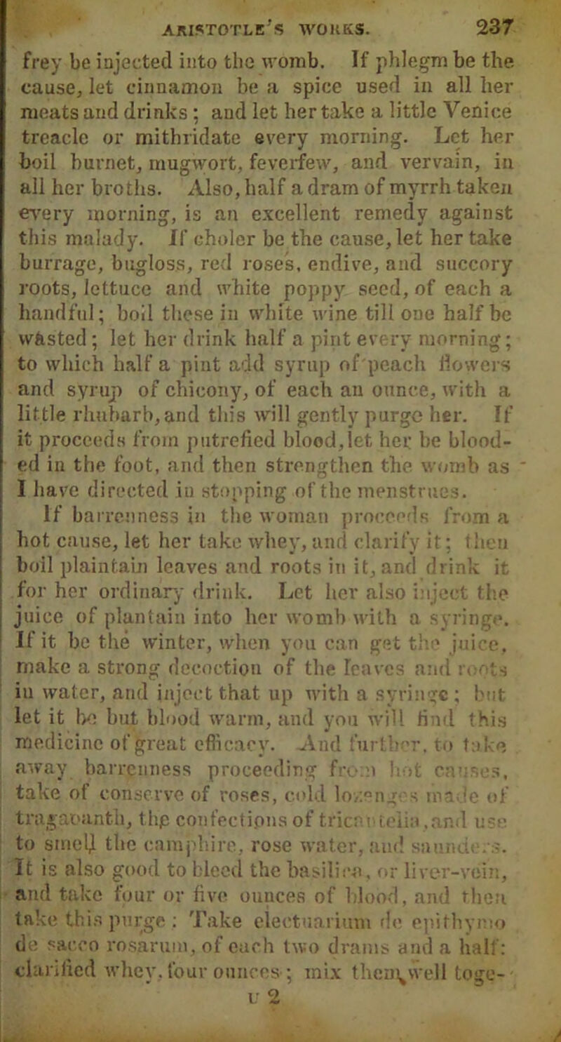 frey be injected into the womb. If phlegm be the cause, let cinnamon be a spice used in all her meats and drinks : and let her take a little Venice treacle or mithridate every morning. Let her boil hornet, mugwort, feverfew, and vervain, in all her broths. Also, half a dram of myrrh taken every morning, is an excellent remedy against this malady. If choler be the cause, let her take burrage, bugloss, red roses, endive, and succory roots, lettuce and white poppy seed, of each a handful; boil these in white wine till one half be wasted; let her drink half a pint every morning; to which half a pint add syrup of peach flowers and syrup of chieony, of each an ounce, with a little rhubarb, and this will gently purge her. If it proceeds from putrefied blood,let her be blood- ed in the foot, and then strengthen the womb as * 1 have directed in stopping of the menstrues. If barrenness in the woman proceeds from a hot cause, let her take whey, and clarify it; theu boil plaintain leaves and roots in it, and drink it for her ordinary drink. Let her also inject the juice of plantain into her womb with a syringe. If it be the winter, when you can get the juice, make a strong decoction of the leaves and roots in water, and inject that up with a syringe; but let it be but blood warm, and you will find this medicine of great efficacy. And further, to take away barrenness proceeding from hot causes, take of conserve of roses, cold lo/.engcs made of tragaoanth, thp confections of trier, rielin, and use to srnety the camphire, rose water, and saunde.s. It is also good to bleed the basilica, or liver-vein, and take four or five ounces of blood, and then take this purge : Take eleetuarium do epithymo de sacco rosaruin, of each two drams and a half: clarified whev, four ounces ’, mix thcn^vvell toge-