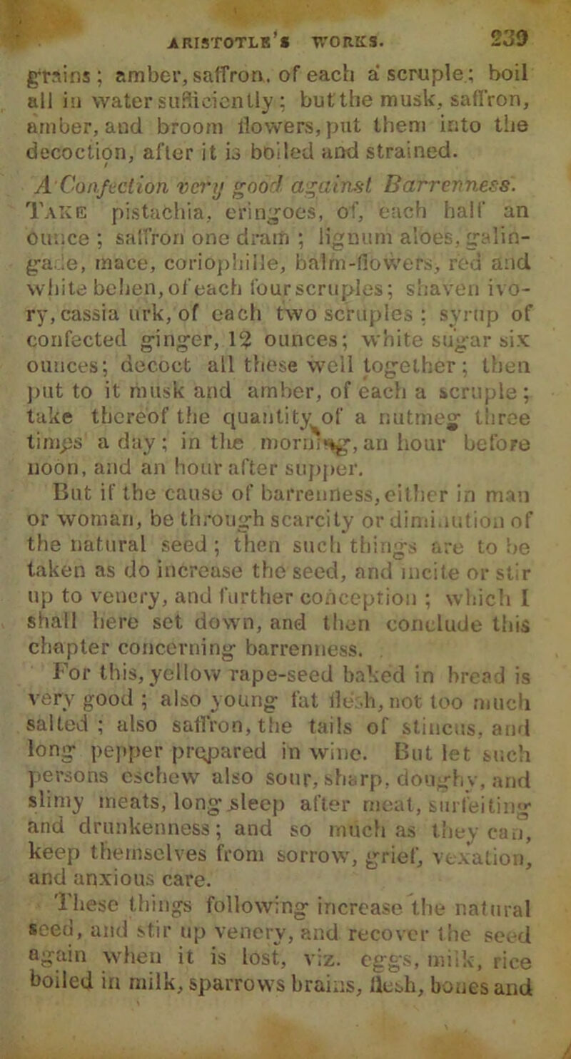 grains; amber, saffron, of each a scruple; boil all in water sufficiently ; but the musk, saffron, amber, and broom flowers, put them into tiie decoction, after it is boiled and strained. A'Confection very good against Barrenness. Take pistachia, eringoes, of, each half an ounce ; saffron one dram ; lignum aloes, galin- ga.ie, mace, coriophille, balm-flowers, red and white beben, of each four scruples; shaven ivo- ry,cassia urk, of each two scruples : syrup of confected ginger, 1? ounces; white sugar six ounces; decoct all these well together; then put to it musk and amber, of each a scruple; take thereof the quantity of a nutmeg three timps a day ; in tlie morning, an hour before noon, and an hour after supper. But if the cause of barrenness,either in man or woman, be through scarcity or diminution of the natural seed; then such things are to be taken as do increase the seed, and incite or stir up to venery, and further conception ; which 1 shall here set down, and then conclude this chapter concerning barrenness. For this, yellow rape-seed baked in bread is very good ; also young fat fle.h, not too much salted; also saffron, the tails of stincus, and long pepper prepared in wine. But let such persons eschew also sour, sharp, doughy, and slimy meats, long .sleep after meat, surfeiting and drunkenness; and so much as they can, keep themselves from sorrow, grief, vexation, and anxious care. These things following increase the natural seed, and stir up venery, and recover the seed again when it is lost, viz. eggs, milk, rice boiled in milk, sparrows brains, flesh, bones and