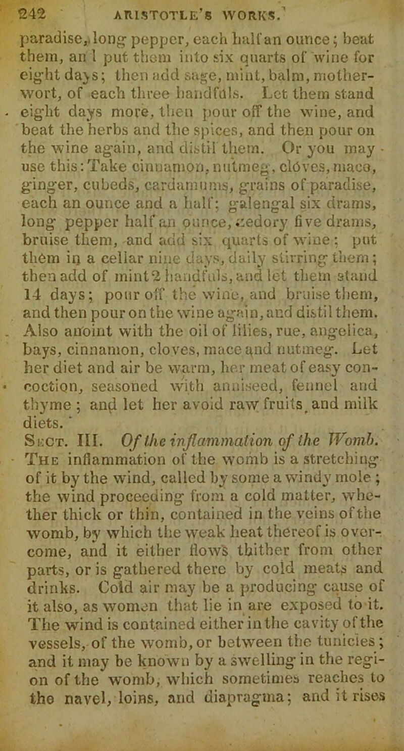 paradise* long- pepper, each half an ounce; beat them, an 1 put them into six quarts of wine for eight days; then add sage, mint, balm, mother- wort, of each three handfuls. Let them stand eight days more, then pour off the wine, and beat the herbs and the spices, and then pour on the wine again, arid distil them. Or you may • use this:Take cinnamon, nutmeg, cldves,niaco, ginger, cubeds, cardamoms, grains of paradise, each an ounce and a half: galengal six drams, long pepper half an ounce, .;edory five drams, bruise them, and add six quarts of wine ; put them iq a cellar nine days, daily stirring them; then add of mint2 handfuls, and let them stand 14 days; pour off the wine, and bruise them, and then pour on the wine again, and distil them. Also anoint with the oil of lilies, rue, angelica, bays, cinnamon, cloves, maceqnd nutmeg. Let her diet and air be warm, her meat of easy con- coction, seasoned with anniseed, fennel and thyme ; and let her avoid raw; fruits _ and milk diets. ‘ Sect. III. Of the inflammation of the Womb. The inflammation of the wchib is a stretching of it by the wind, called by some a windy mole ; the wind proceeding from a cold matter, whe- ther thick or thin, contained in the veins of the womb, by which the weak heat thereof is over- come, and it either flows thither from other parts, or is gathered there by cold meats and drinks. Cold air may be a producing cause of it also, as women that lie in are exposed to it. The wind is contained either in the cavity of the vessels, of the womb, or between the tunicles; and it may be known by a swelling in the regi- on of the womb, which sometimes reaches to tho navel, loins, and diapraguia; and it rises