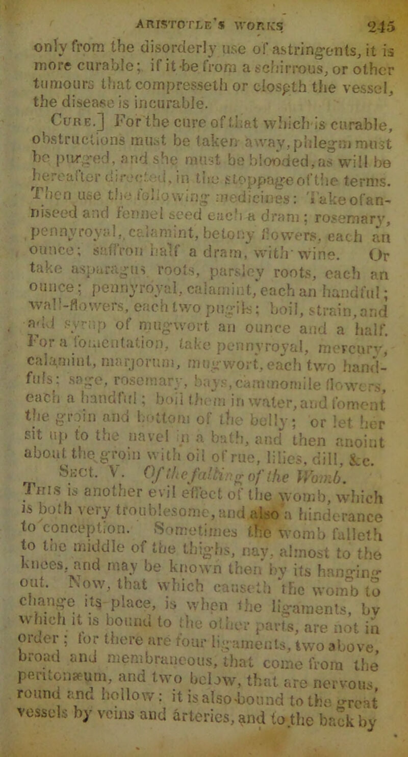 only from the disorderly use of astringents, it is more curable;, if it be from a sohirrous, or other tumours that compresseth or clospth the vessel, the disease is incurable. Cure.] For the cure ef that which is curable, obstructions must be taken away, phlegm must he purged, and she must be blooded,as will be hereafter directed, in the stoppage of the terms. 1 iicn use the (showing medicines: Vukeofan- niseed and fennel seed each a dram; rosemary, pennyroyal, cal arm nt, be tony flowers, each an ounce; saffron'half a dram, with’wine. Or take asparagus roots, parsley roots, each an ounce; pennyroyal, calamint, each an handful • wall-flowers, each two pugik; boil, strain,and add syrup of mug wort an ounce and a half. 1 or .I fomentation, take pennyroyal, mercury, calamint, marjoram, mug wort, each two hand- fuls; sage, rosemary, bay.s.cammomile (lowers, each a handful; boil them in water, and foment the groin and bottom of the belly ; or let her sit up to the navel n a bath, and then anoint about the groin with oii of rue, lilies, dill, See. Suet. V. Ofthefaltinrrof the Womb. I ms is another evil effect of the womb, which is both very troublesome, and also a hinderance to conception. Sometimes the womb falleth to trie middle of the thighs, nav, almost to the Knees, and may be known then by its han^in- out. Now, that which cause th ‘the wom°b to change its place, is when the ligaments, bv which it is bound to the other parts, are not in order ; tor there are four ligaments, two above, broad and membraneous, that come from the peritonaeum, and two below, that are nervous, round and hollow : it is also-bound to the <>reat vessels by veins and arteries, and to .the back by