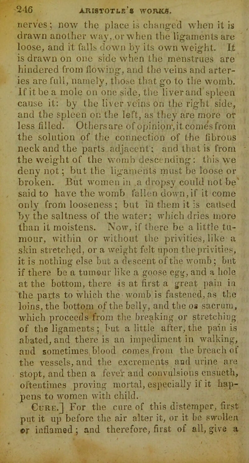 nerves; now the place is changed when it is drawn another way,.orwhen the ligaments are loose, and it falls down by its own weight. It is drawn on one side when the menstrues are hindered from flowing, and the veins and arter- ies are full, namely, those that go to the womb. If it be a mole on one side, the liver and spleen cause it: by the liver veins on the right side, and the spleen on the left, as they are more or less filled. Others are of opinion, it comes from the solution of the connection of the fibrous neck and the parts adjacent; and that is from the weight of the womb descending: this we deny not; but the ligaments must be loose or broken. But women in a dropsy could not be' said to have the womb fallen down, if it come only from looseness ; but in them it is caitsed by the saltness of the water: which dries more than it moistens. Now, if there be a little tu- mour, within or without the privities, like a skin stretched, or a weight felt upon the privities, it is nothing else but a descent of the womb; but if there be a tumour like a goose egg, and a hole at the bottom, there is at first a great pain in the papts to which the womb is fastened, as the loins, the bottom of the belly, and the os sacrum, which proceeds from the breaking or stretching of the ligaments ; but a little after, the pain is abated, and there is an impediment in walking, and sometimes blood comes from the breach of the vessels, and the excrements and urine are stopt, and then a fever aud convulsions cnsiieth, oftentimes proving mortal, especially if it hap- pens to women with child. Cure.] For the cure of this distemper, first put it up before the air alter it, or it he swollen or inflamed; and therefore, first of all, give a