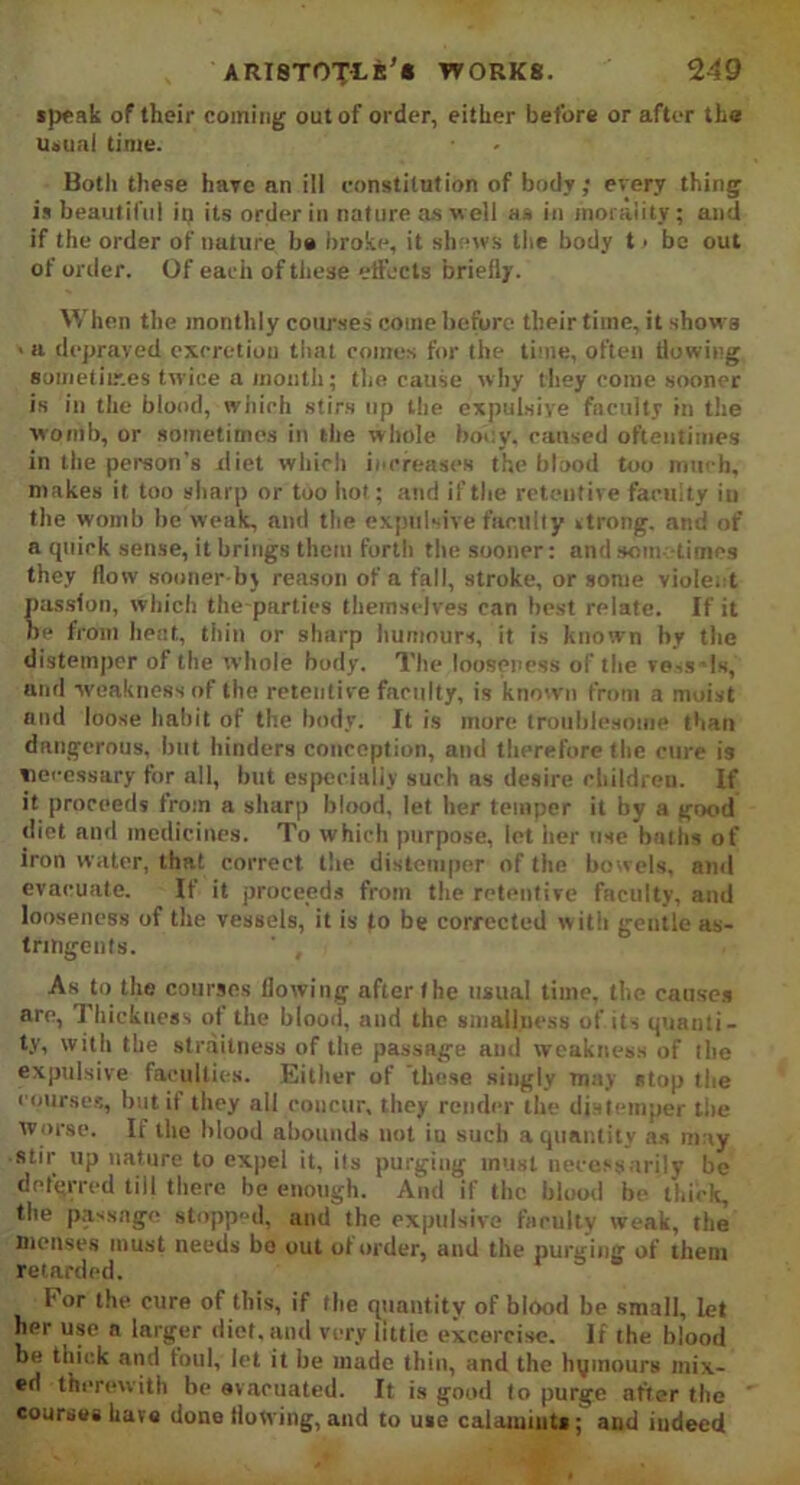 speak of their coming out of order, either before or after the usual time. Botli these have an ill constitution of body; every thing is beautiful in its order in nature as well as in morality; and if the order of nature b# broke, it shews the body t > be out of order. Of each of these effects briefly. When the monthly courses come before their time, it shows > a depraved excretion that comes for the time, often flowing 8ometiir.es twice a month; the cause why they come sooner is in the blood, which stirs up the expulsive faculty in the womb, or sometimes in the whole body, caused oftentimes in the person’s xliet which increases the blood too much, makes it too sharp or too hot; and if the retentive faculty in the womb be weak, and the expulsive facility »trong. and of a quick sense, it brings them forth the sooner: and sometimes they flow sooner b\ reason of a fall, stroke, or some violent passion, which the parties themselves can best relate. If it be from heat, thin or sharp humours, it is known by the distemper of the whole body. The looseness of the vess’Is, and weakness of the retentive faculty, is known from a moist and loose habit of the body. It is more troublesome than dangerous, but binders conception, and therefore the cure is necessary tor all, but especially such as desire children. If it proceeds from a sharp blood, let her temper it by a good diet and medicines. To which purpose, lot her use baths of iron water, that correct the distemper of the bowels, and evacuate. If it proceeds from the retentive faculty, and looseness of the vessels, it is to be corrected w ith gentle as- tringents. As to the courses flowing after the usual time, the causes arc, Thickness of the blood, and the smallness of its quanti- ty, with the strailness of the passage and weakness of the expulsive faculties. Either of these singly may stop the courses, but if they all concur, they render the distemper the worse. If the blood abounds not iu such a quantity as may stir up nature to expel it, its purging must necessarily be deferred till there be enough. And if the blood be thick, the passage stopped, and the expulsive faculty weak, the menses must needs bo out ot order, and the purging of them retarded. For the cure of this, if the quantity of biood be small, let her use a larger diet, and very little excercise. If the blood be thick and toul, let it be made thin, and the hymours mix- ed therewith be evacuated. It is good to purge after the courses have done flowing, and to use calamints; and indeed