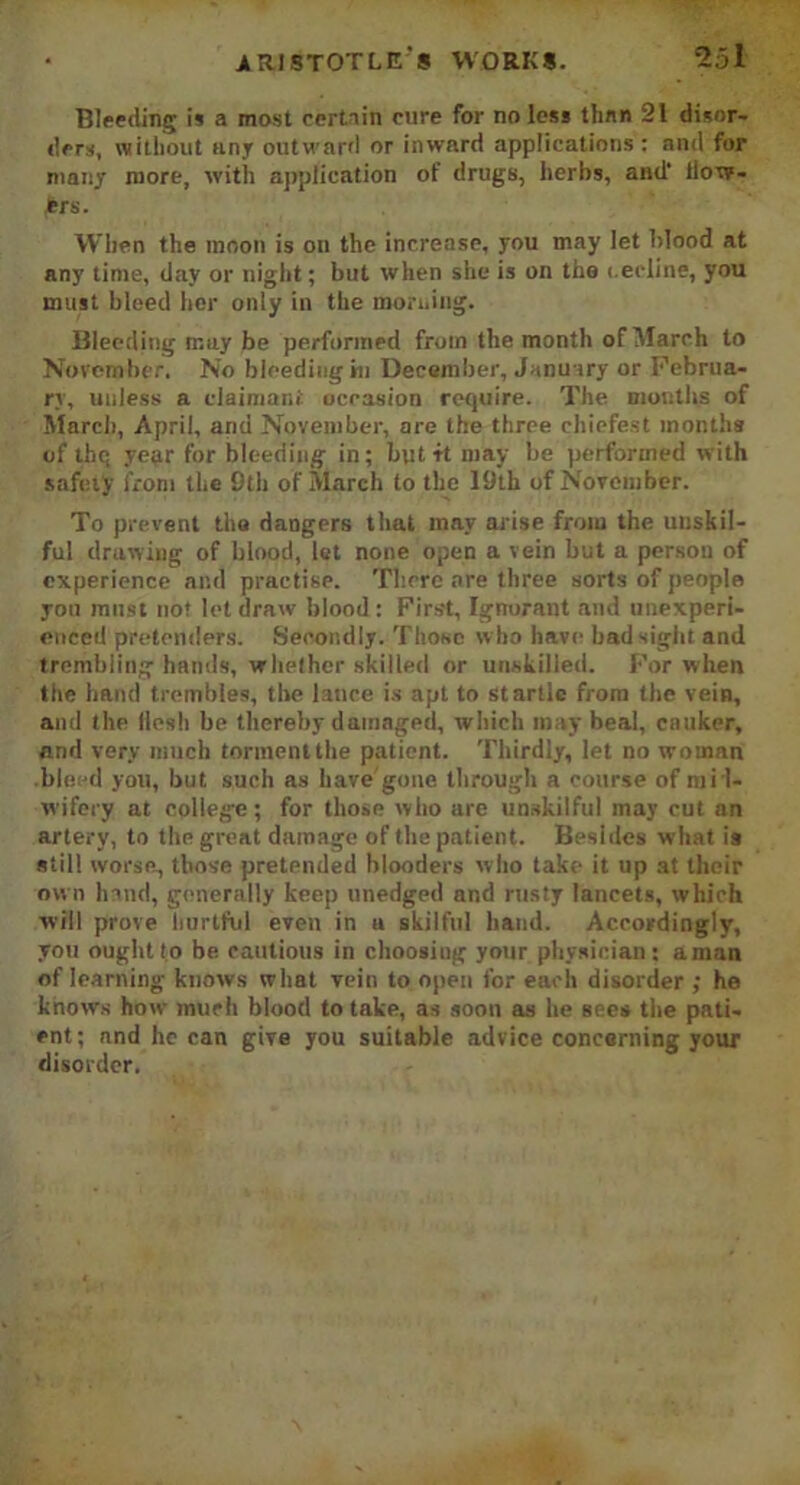 Bleeding is a most certain cure for no less than 21 disor- ders, without uny outward or inward applications: and for many more, with application of drugs, herbs, and' ilow- Jtrs. When the inoon is on the increase, you may let blood at any time, day or night; but when she is on the i.edine, you must bleed her only in the morning. Bleeding may be performed from the month of March to November. No bleeding hi December, January or Februa- ry, unless a claimant occasion require. The months of March, April, and November, are the three chiefest months of thq year for bleeding in; but-it may be performed with safety from the 9th of March to the 19th of November. To prevent the dangers that may arise from the unskil- ful drawing of blood, let none open a vein but a persou of experience and practise. There are three sorts of people you must not let draw blood: First, Ignorant and unexperi- enced pretenders. Secondly. Those who have bad sight and trembling hands, whether skilled or unskilled. For when the hand trembles, the lance is apt to startle from the vein, and the llesh be thereby damaged, which may beal, canker, and very much torment the patient. Thirdly, let no woman bleed you, but such as have'gone, through a course of mid- wifery at college; for those who are unskilful may cut an artery, to the great damage of the patient. Besides what is still worse, those pretended blooders who take it up at their own hand, generally keep unedged and rusty lancets, which will prove hurtful even in u skilful hand. Accordingly, you ought to be cautious in choosing your physician: aman of learning knows what vein to open for each disorder ; he knows how much blood to take, as soon as he sees the pati- ent; and he can give you suitable advice concerning your disorder.