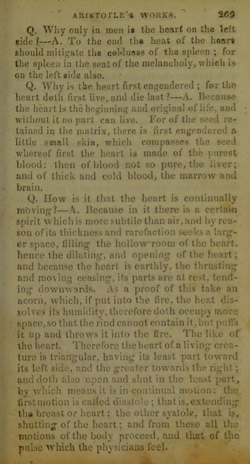 Q. Why only in men is the heart on the left eidc ?—A. To the end the heat of the heart should mitigate the coldueas of the spleen ; for the spleen in the seat of the melancholy, which is on the left side also. Q. Why is the heart first engendered ; for the heart doth first live, and die last 1—A. Because the heart is the beginning and original of life, and without it no part can live. For of the seed re- tained in the matrix, there is first engendered a little small skin, which compasses the seed whereof first the heart is made of the purest blood: then of blood not so pure, the liver; and of thick and cold blood, the marrow and brain. Q. ITow is it that the heart is continually mb vine' '•—A. Because in it there is a certain o spirit which is more subtile than air,and by rea- son of its thickness and rarefaction seeks a larg- er space, filling the hollow'room of the heart, hence the dilating, and opening of the heart; and because the heart is earthly, the thrusting and piov ing ceasing, its parts are at rest, tend- ing downwards. As a proof of this take au acorn, which, if put into the fire, the heat dis- solves its humidity, therefore doth occupy more space, so that the rind cannot contain it, but puffs it up and throws it into the fire. The like of the heart. Therefore the heart of a living crea- ture is triangular, having its least part toward its left side, and the greater towards the right; and doth also open and shut in the least part, by which means it is in continual motion: the first motion is called diastole; that is, extending the breast or heart: the other systole, that is, shutting of the heart; and from these all the motions of the body proceed, and that of the pulse which the physicians feel.