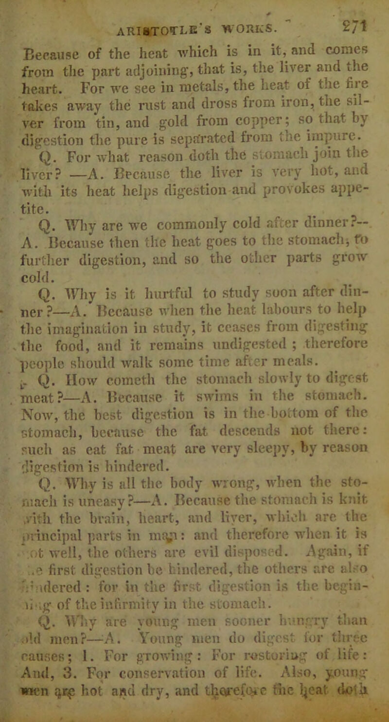 Because of the heat which is in it, and comes from the part adjoining, that is, the liver and the heart. For we see in metals, the heat of the fire takes away the rust and dross from iron, the sil- ver from tin, and gold from copper ; so that by digestion the pure is separated from tne impure. Q. For what reason doth the stomach join the liver? —A. Because the liver is very hot, and with its heat helps digestion and provokes appe- tite. Q. Why are we commonly cold after dinner?— A. Because then the heat goes to the stomach, fo further digestion, and so the other parts grow cold. Q. Why is it hurtful to study soon after din- ner?—A. Because when the heat labours to help the imagination in study, it ceases from digesting the food, and it remains undigested ; therefore people should walk some time after meals. L_ Q. How cometh the stomach slowly to digest meat?—A. Because it swims in the stomach. Now, the best digestion is in the bottom of the stomach, because the fat descends not there: such as eat fat. meat are very sleepy, by reason digestion is hindered. Q. Why is all the body wrong, when the sto- mach is uneasy?—A. Because the stomach is knit vith the brain, heart, and liver, which are the principal parts in mtyi: and therefore when it is ot well, the others are evil disposed. Again, if ;.e first digestion be hindered, the others are also :::idered : for in the first digestion is the. begin- n ,g of the infirmity in the stomach. Q. Why are young men sooner hungry than »ld men?—A. Young men do digest for three causes; 1. For growing: For restoring of life: And, 3. For conservation of life. Also, young men $rp hot and dry, and therefore the tyeat doth