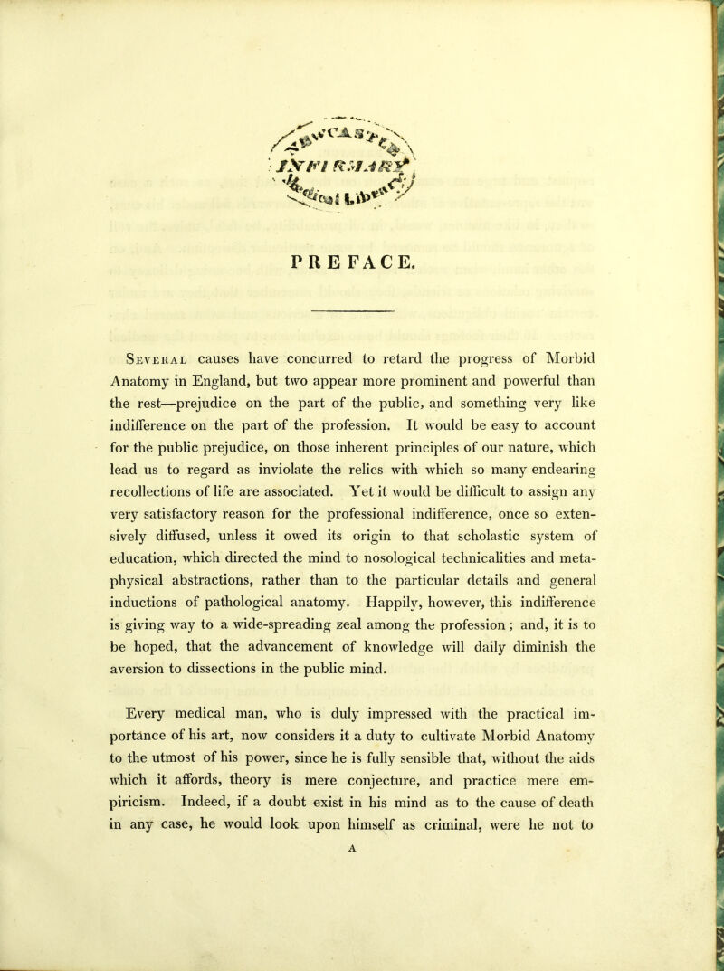 / &S* c ^ \ />4V *4>.\ ' ^ ?*v»i |»V '. i a>**V PRE FACE. Several causes have concurred to retard the progress of Morbid Anatomy in England, but two appear more prominent and powerful than the rest—prejudice on the part of the public, and something very like indifference on the part of the profession. It would be easy to account for the public prejudice, on those inherent principles of our nature, which lead us to regard as inviolate the relics with which so many endearing recollections of life are associated. Yet it would be difficult to assign any very satisfactory reason for the professional indifference, once so exten- sively diffused, unless it owed its origin to that scholastic system of education, which directed the mind to nosological technicalities and meta- physical abstractions, rather than to the particular details and general inductions of pathological anatomy. Happily, however, this indifference is giving way to a wide-spreading zeal among the profession; and, it is to be hoped, that the advancement of knowledge will daily diminish the aversion to dissections in the public mind. Every medical man, who is duly impressed with the practical im- portance of his art, now considers it a duty to cultivate Morbid Anatomy to the utmost of his power, since he is fully sensible that, without the aids which it affords, theory is mere conjecture, and practice mere em- piricism. Indeed, if a doubt exist in his mind as to the cause of death in any case, he would look upon himself as criminal, were he not to A