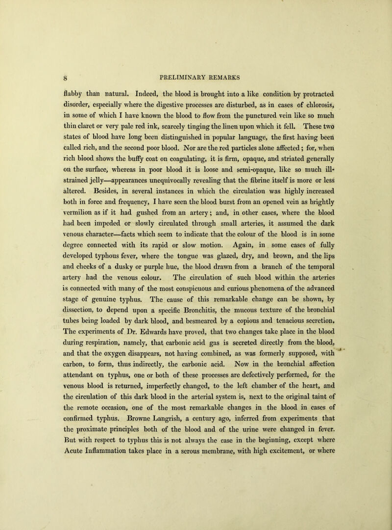 flabby than natural. Indeed, the blood is brought into a like condition by protracted disorder, especially where the digestive processes are disturbed, as in cases of chlorosis, in some of which I have known the blood to flow from the punctured vein like so much thin claret or very pale red ink, scarcely tinging the linen upon which it fell. These two states of blood have long been distinguished in popular language, the first having been called rich, and the second poor blood. Nor are the red particles alone affected; for, when rich blood shows the buffy coat on coagulating, it is firm, opaque, and striated generally on the surface, whereas in poor blood it is loose and semi-opaque, like so much ill- strained jelly—appearances unequivocally revealing that the fibrine itself is more or less altered. Besides, in several instances in which the circulation was highly increased both in force and frequency, I have seen the blood burst from an opened vein as brightly vermilion as if it had gushed from an artery; and, in other cases, where the blood had been impeded or slowly circulated through small arteries, it assumed the dark venous character—facts which seem to indicate that the colour of the blood is in some degree connected with its rapid or slow motion. Again, in some cases of fully developed typhous fever, where the tongue was glazed, dry, and brown, and the lips and cheeks of a dusky or purple hue, the blood drawn from a branch of the temporal artery had the venous colour. The circulation of such blood within the arteries is connected with many of the most conspicuous and curious phenomena of the advanced stage of genuine typhus. The cause of this remarkable change can be shown, by dissection, to depend upon a specific Bronchitis, the mucous texture of the bronchial tubes being loaded by dark blood, and besmeared by a copious and tenacious secretion. The experiments of Dr. Edwards have proved, that two changes take place in the blood during respiration, namely, that carbonic acid gas is secreted directly from the blood, and that the oxygen disappears, not having combined, as was formerly supposed, with carbon, to form, thus indirectly, the carbonic acid. Now in the bronchial affection attendant on typhus, one or both of these processes are defectively performed, for the venous blood is returned, imperfectly changed, to the left chamber of the heart, and the circulation of this dark blood in the arterial system is, next to the original taint of the remote occasion, one of the most remarkable changes in the blood in cases of confirmed typhus. Browne Langrish, a century ago, inferred from experiments that the proximate principles both of the blood and of the urine were changed in fever. But with respect to typhus this is not always the case in the beginning, except where Acute Inflammation takes place in a serous membrane, with high excitement, or where
