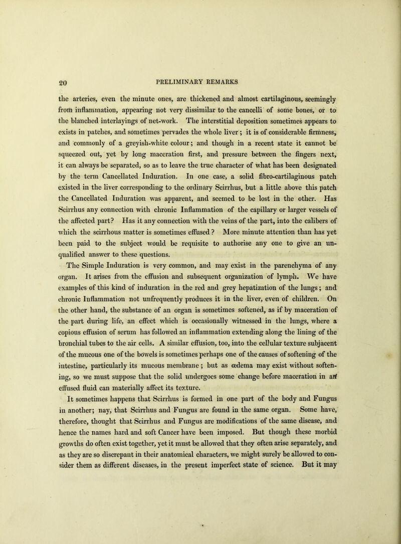 the arteries, even the minute ones, are thickened and almost cartilaginous, seemingly from inflammation, appearing not very dissimilar to the cancelli of some bones, or to the blanched interlayings of net-work. The interstitial deposition sometimes appears to exists in patches, and sometimes pervades the whole liver ; it is of considerable firmness, and commonly of a greyish-white colour; and though in a recent state it cannot be squeezed out, yet by long maceration first, and pressure between the fingers next, it can always be separated, so as to leave the true character of what has been designated by the term Cancellated Induration. In one case, a solid fibro-cartilaginous patch existed in the liver corresponding to the ordinary Scirrhus, but a little above this patch the Cancellated Induration was apparent, and seemed to be lost in the other. Has Scirrhus any connection with chronic Inflammation of the capillary or larger vessels of the affected part? Has it any connection with the veins of the part, into the calibers of which the scirrhous matter is sometimes effused ? More minute attention than has yet been paid to the subject would be requisite to authorise any one to give an un- qualified answer to these questions. The Simple Induration is very common, and may exist in the parenchyma of any organ. It arises from the effusion and subsequent organization of lymph. We have examples of this kind of induration in the red and grey hepatization of the lungs; and chronic Inflammation not unfrequently produces it in the liver, even of children. On the other hand, the substance of an organ is sometimes softened, as if by maceration of the part during life, an effect which is occasionally witnessed in the lungs, where a copious effusion of serum has followed an inflammation extending along the lining of the bronchial tubes to the air cells. A similar effusion, too, into the cellular texture subjacent of the mucous one of the bowels is sometimes perhaps one of the causes of softening of the intestine, particularly its mucous membrane; but as oedema may exist without soften- ing, so we must suppose that the solid undergoes some change before maceration in art effused fluid can materially affect its texture. It sometimes happens that Scirrhus is formed in one part of the body and Fungus in another; nay, that Scirrhus and Fungus are found in the same organ. Some have, therefore, thought that Scirrhus and Fungus are modifications of the same disease, and hence the names hard and soft Cancer have been imposed. But though these morbid growths do often exist together, yet it must be allowed that they often arise separately, and as they are so discrepant in their anatomical characters, we might surely be allowed to con- sider them as different diseases, in the present imperfect state of science. But it may