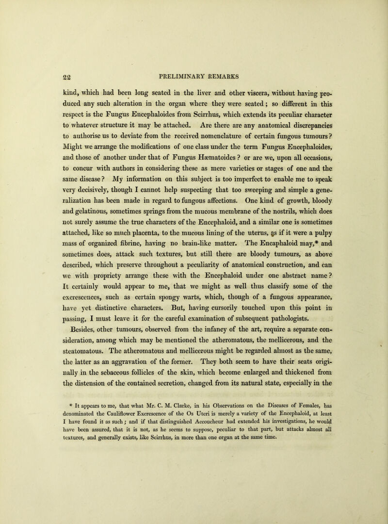 kind, which had been long seated in the liver and other viscera, without having pro- duced any such alteration in the organ where they were seated; so different in this respect is the Fungus Encephaloides from Scirrhus, which extends its peculiar character to whatever structure it may be attached. Are there are any anatomical discrepancies to authorise us to deviate from the received nomenclature of certain fungous tumours ? Might we arrange the modifications of one class under the term Fungus Encephaloides, and those of another under that of Fungus Hscmatoides ? or are we, upon all occasions, to concur with authors in considering these as mere varieties or stages of one and the same disease ? My information on this subject is too imperfect to enable me to speak very decisively, though I cannot help suspecting that too sweeping and simple a gene- ralization has been made in regard to fungous affections. One kind of growth, bloody and gelatinous, sometimes springs from the mucous membrane of the nostrils, which does not surely assume the true characters of the Encephaloid, and a similar one is sometimes attached, like so much placenta, to the mucous lining of the uterus, §s if it were a pulpy mass of organized fibrine, having no brain-like matter. The Encaphaloid may,* and sometimes does, attack such textures, but still there are bloody tumours, as above described, which preserve throughout a peculiarity of anatomical construction, and can we with propriety arrange these with the Encephaloid under one abstract name ? It certainly would appear to me, that we might as well thus classify some of the excrescences, such as certain spongy warts, which, though of a fungous appearance, have yet distinctive characters. But, having cursorily touched upon this point in passing, I must leave it for the careful examination of subsequent pathologists. Besides, other tumours, observed from the infancy of the art, require a separate con- sideration, among which may be mentioned the atheromatous, the mellicerous, and the steatomatous. The atheromatous and mellicerous might be regarded almost as the same, the latter as an aggravation of the former. They both seem to have their seats origi- nally in the sebaceous follicles of the skin, which become enlarged and thickened from the distension of the contained secretion, changed from its natural state, especially in the * It appears to me, that what Mr. C. M. Clarke, in his Observations on the Diseases of Females, has denominated the Cauliflower Excrescence of the Os Uteri is merely a variety of the Encephaloid, at least I have found it as such ; and if that distinguished Accoucheur had extended his investigations, he would have been assured, that it is not, as he seems to suppose, peculiar to that part, hut attacks almost all textures, and generally exists, like Scirrhus, in more than one organ at the same time.