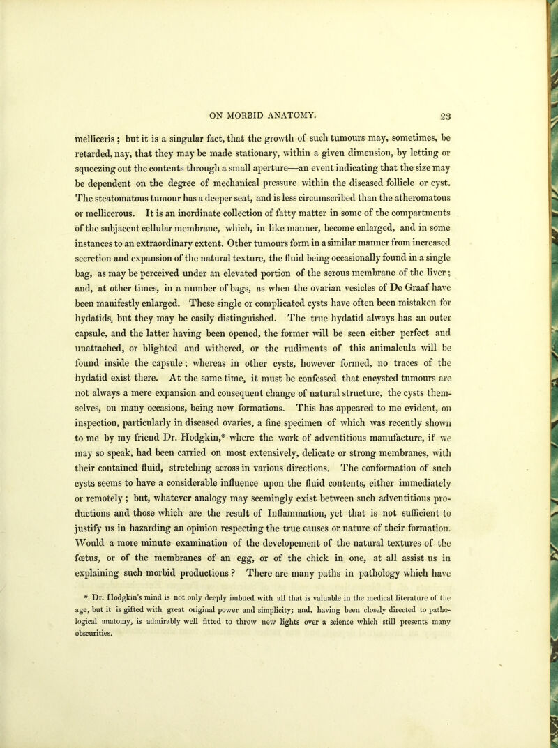 melliceris ; but it is a singular fact, that the growth of such tumours may, sometimes, be retarded, nay, that they may be made stationary, within a given dimension, by letting or squeezing out the contents through a small aperture—an event indicating that the size may be dependent on the degree of mechanical pressure within the diseased follicle or cyst. The steatomatous tumour has a deeper seat, and is less circumscribed than the atheromatous or mellicerous. It is an inordinate collection of fatty matter in some of the compartments of the subjacent cellular membrane, which, in like manner, become enlarged, and in some instances to an extraordinary extent. Other tumours form in a similar manner from increased secretion and expansion of the natural texture, the fluid being occasionally found in a single bag, as may be perceived under an elevated portion of the serous membrane of the liver; and, at other times, in a number of bags, as when the ovarian vesicles of De Graaf have been manifestly enlarged. These single or complicated cysts have often been mistaken for hydatids, but they may be easily distinguished. The true hydatid always has an outer capsule, and the latter having been opened, the former will be seen either perfect and unattached, or blighted and withered, or the rudiments of this animalcula will be found inside the capsule; whereas in other cysts, however formed, no traces of the hydatid exist there. At the same time, it must be confessed that encysted tumours are not always a mere expansion and consequent change of natural structure, the cysts them- selves, on many occasions, being new formations. This has appeared to me evident, on inspection, particularly in diseased ovaries, a fine specimen of which was recently shown to me by my friend Dr. Hodgkin,* where the work of adventitious manufacture, if we may so speak, had been carried on most extensively, delicate or strong membranes, with their contained fluid, stretching across in various directions. The conformation of such cysts seems to have a considerable influence upon the fluid contents, either immediately or remotely ; but, whatever analogy may seemingly exist between such adventitious pro- ductions and those which are the result of Inflammation, yet that is not sufficient to justify us in hazarding an opinion respecting the true causes or nature of their formation. Would a more minute examination of the developement of the natural textures of the foetus, or of the membranes of an egg, or of the chick in one, at all assist us in explaining such morbid productions ? There are many paths in pathology which have * Dr. Hodgkin’s mind is not only deeply imbued with all that is valuable in the medical literature of the age, but it is gifted with great original power and simplicity; and, having been closely directed to patho- logical anatomy, is admirably well fitted to throw new lights over a science which still presents many obscurities.