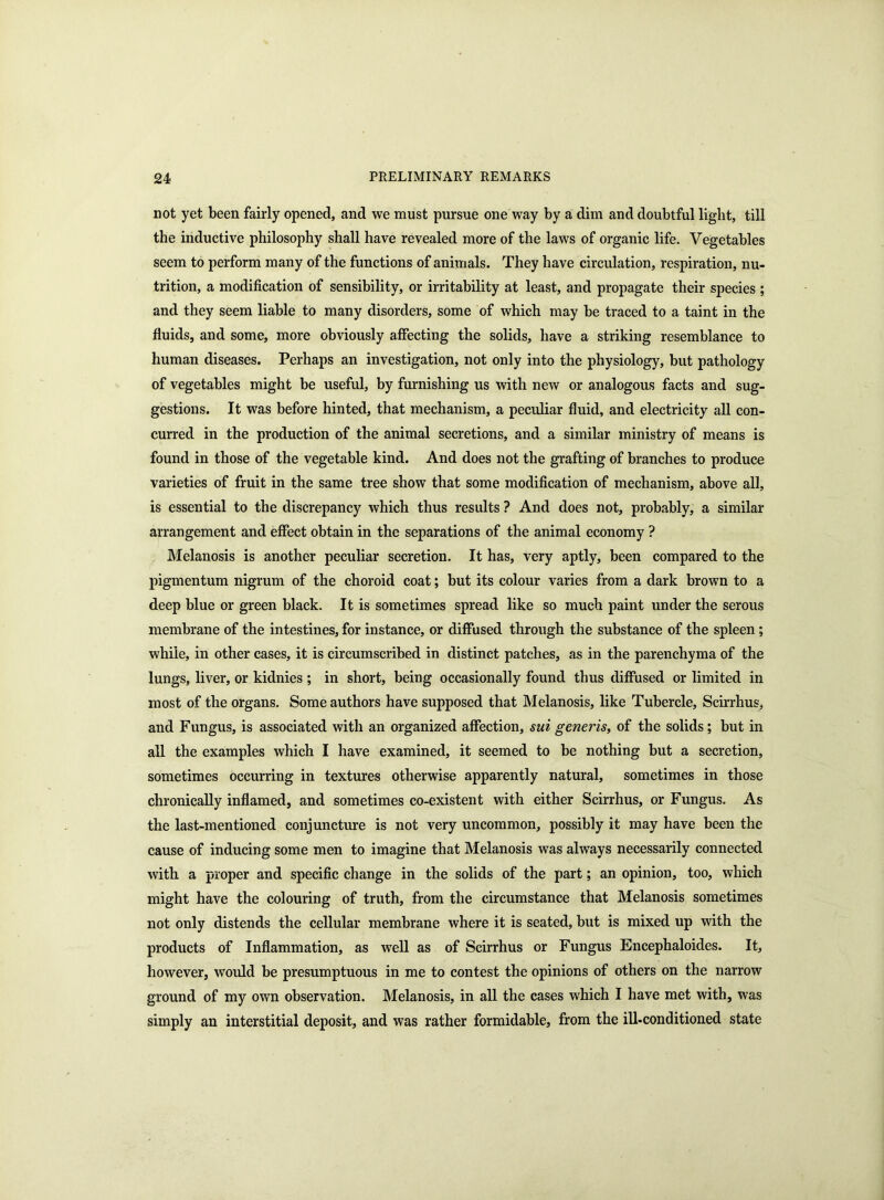 not yet been fairly opened, and we must pursue one way by a dim and doubtful light, till the inductive philosophy shall have revealed more of the laws of organic life. Vegetables seem to perform many of the functions of animals. They have circulation, respiration, nu- trition, a modification of sensibility, or irritability at least, and propagate their species ; and they seem liable to many disorders, some of which may be traced to a taint in the fluids, and some, more obviously affecting the solids, have a striking resemblance to human diseases. Perhaps an investigation, not only into the physiology, but pathology of vegetables might be useful, by furnishing us with new or analogous facts and sug- gestions. It was before hinted, that mechanism, a peculiar fluid, and electricity all con- curred in the production of the animal secretions, and a similar ministry of means is found in those of the vegetable kind. And does not the grafting of branches to produce varieties of fruit in the same tree show that some modification of mechanism, above all, is essential to the discrepancy which thus results ? And does not, probably, a similar arrangement and effect obtain in the separations of the animal economy ? Melanosis is another peculiar secretion. It has, very aptly, been compared to the pigmentum nigrum of the choroid coat; but its colour varies from a dark brown to a deep blue or green black. It is sometimes spread like so much paint under the serous membrane of the intestines, for instance, or diffused through the substance of the spleen; while, in other cases, it is circumscribed in distinct patches, as in the parenchyma of the lungs, liver, or kidnies ; in short, being occasionally found thus diffused or limited in most of the organs. Some authors have supposed that Melanosis, like Tubercle, Scirrhus, and Fungus, is associated with an organized affection, sui generis, of the solids; but in all the examples which I have examined, it seemed to be nothing but a secretion, sometimes occurring in textures otherwise apparently natural, sometimes in those chronically inflamed, and sometimes co-existent with either Scirrhus, or Fungus. As the last-mentioned conjuncture is not very uncommon, possibly it may have been the cause of inducing some men to imagine that Melanosis was always necessarily connected with a proper and specific change in the solids of the part; an opinion, too, which might have the colouring of truth, from the circumstance that Melanosis sometimes not only distends the cellular membrane where it is seated, but is mixed up with the products of Inflammation, as well as of Scirrhus or Fungus Encephaloides. It, however, would be presumptuous in me to contest the opinions of others on the narrow ground of my own observation. Melanosis, in all the cases which I have met with, was simply an interstitial deposit, and was rather formidable, from the ill-conditioned state