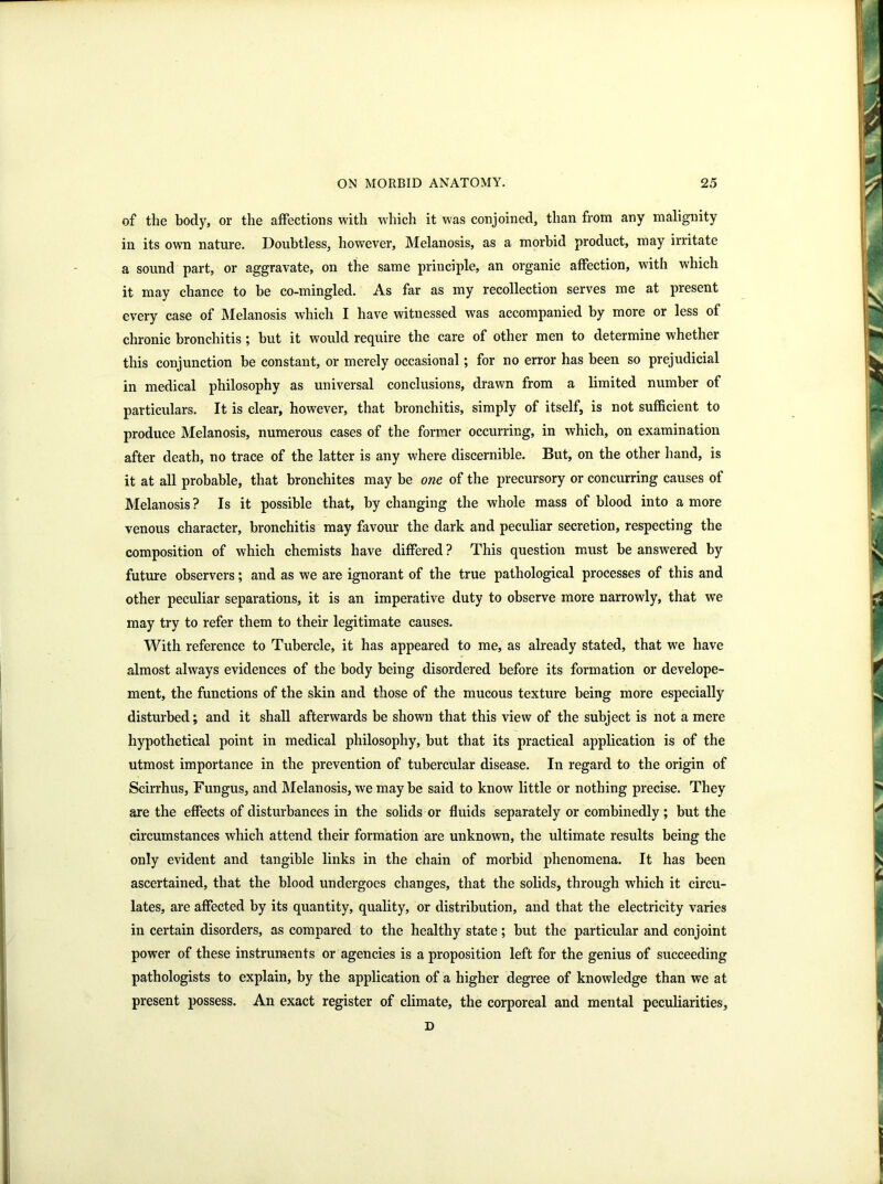 of the body, or the affections with which it was conjoined, than from any malignity in its own nature. Doubtless, however, Melanosis, as a morbid product, may irritate a sound part, or aggravate, on the same principle, an organic affection, with which it may chance to be co-mingled. As far as my recollection serves me at present every case of Melanosis which I have witnessed was accompanied by more or less of chronic bronchitis; but it would require the care of other men to determine whether this conjunction be constant, or merely occasional ; for no error has been so prejudicial in medical philosophy as universal conclusions, drawn from a limited number of particulars. It is clear, however, that bronchitis, simply of itself, is not sufficient to produce Melanosis, numerous cases of the former occurring, in which, on examination after death, no trace of the latter is any where discernible. But, on the other hand, is it at all probable, that bronchites may be one of the precursory or concurring causes of Melanosis? Is it possible that, by changing the whole mass of blood into a more venous character, bronchitis may favour the dark and peculiar secretion, respecting the composition of which chemists have differed ? This question must be answered by future observers; and as we are ignorant of the true pathological processes of this and other peculiar separations, it is an imperative duty to observe more narrowly, that we may try to refer them to their legitimate causes. With reference to Tubercle, it has appeared to me, as already stated, that we have almost always evidences of the body being disordered before its formation or develope- ment, the functions of the skin and those of the mucous texture being more especially disturbed; and it shall afterwards be shown that this view of the subject is not a mere hypothetical point in medical philosophy, but that its practical application is of the utmost importance in the prevention of tubercular disease. In regard to the origin of Scirrhus, Fungus, and Melanosis, we maybe said to know little or nothing precise. They are the effects of disturbances in the solids or fluids separately or combinedly ; but the circumstances which attend their formation are unknown, the ultimate results being the only evident and tangible links in the chain of morbid phenomena. It has been ascertained, that the blood undergoes changes, that the solids, through which it circu- lates, are affected by its quantity, quality, or distribution, and that the electricity varies in certain disorders, as compared to the healthy state; but the particular and conjoint power of these instruments or agencies is a proposition left for the genius of succeeding pathologists to explain, by the application of a higher degree of knowledge than we at present possess. An exact register of climate, the corporeal and mental peculiarities, D