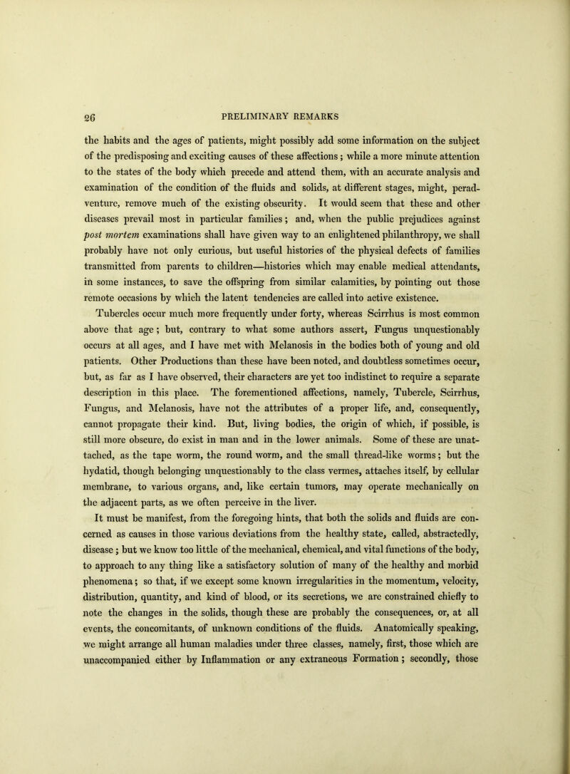 the habits and the ages of patients, might possibly add some information on the subject of the predisposing and exciting causes of these affections ; while a more minute attention to the states of the body which precede and attend them, with an accurate analysis and examination of the condition of the fluids and solids, at different stages, might, perad- venture, remove much of the existing obscurity. It would seem that these and other diseases prevail most in particular families; and, when the public prejudices against post mortem examinations shall have given way to an enlightened philanthropy, we shall probably have not only curious, but useful histories of the physical defects of families transmitted from parents to children—histories which may enable medical attendants, in some instances, to save the offspring from similar calamities, by pointing out those remote occasions by which the latent tendencies are called into active existence. Tubercles occur much more frequently under forty, whereas Scirrhus is most common above that age; but, contrary to what some authors assert, Fungus unquestionably occurs at all ages, and I have met with Melanosis in the bodies both of young and old patients. Other Productions than these have been noted, and doubtless sometimes occur, but, as far as I have observed, their characters are yet too indistinct to require a separate description in this place. The forementioned affections, namely, Tubercle, Scirrhus, Fungus, and Melanosis, have not the attributes of a proper life, and, consequently, cannot propagate their kind. But, living bodies, the origin of which, if possible, is still more obscure, do exist in man and in the lower animals. Some of these are unat- tached, as the tape worm, the round worm, and the small thread-like worms; but the hydatid, though belonging unquestionably to the class vermes, attaches itself, by cellular membrane, to various organs, and, like certain tumors, may operate mechanically on the adjacent parts, as we often perceive in the liver. It must be manifest, from the foregoing hints, that both the solids and fluids are con- cerned as causes in those various deviations from the healthy state, called, abstractedly, disease; but we know too little of the mechanical, chemical, and vital functions of the body, to approach to any thing like a satisfactory solution of many of the healthy and morbid phenomena; so that, if we except some known irregularities in the momentum, velocity, distribution, quantity, and kind of blood, or its secretions, we are constrained chiefly to note the changes in the solids, though these are probably the consequences, or, at all events, the concomitants, of unknown conditions of the fluids. Anatomically speaking, we might arrange all human maladies under three classes, namely, first, those which are unaccompanied either by Inflammation or any extraneous Formation; secondly, those