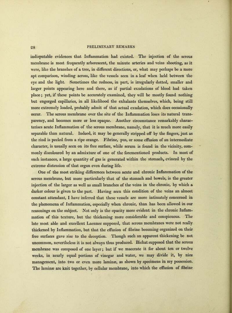 indisputable evidences that Inflammation had existed. The injection of the serous membrane is most frequently arborescent, the minute arteries and veins shooting, as it were, like the branches of a tree, in different directions, or, what may perhaps be a more apt comparison, winding across, like the vessels seen in a leaf when held between the eye and the light. Sometimes the redness, in part, is irregularly dotted, smaller and larger points appearing here and there, as if partial exudations of blood had taken place; yet, if these points be accurately examined, they will be mostly found nothing but engorged capillaries, in all likelihood the exhalants themselves, which, being still more extremely loaded, probably admit of that actual exudation, which does occasionally occur. The serous membrane over the site of the Inflammation loses its natural trans- parency, and becomes more or less opaque. Another circumstance remarkably charac- terises acute Inflammation of the serous membrane, namely, that it is much more easily separable than natural. Indeed, it may be generally stripped off by the fingers, just as the rind is peeled from a ripe orange. Fibrine, pus, or some effusion of an intermediate character, is usually seen on its free surface, while serum is found in the vicinity, com- monly discoloured by an admixture of one of the forementioned products. In most of such instances, a large quantity of gas is generated within the stomach, evinced by the extreme distension of that organ even during life. One of the most striking differences between acute and chronic Inflammation of the serous membrane, but more particularly that of the stomach and bowels, is the greater injection of the larger as well as small branches of the veins in the chronic, by which a darker colour is given to the part. Having seen this condition of the veins an almost constant attendant, I have inferred that these vessels are more intimately concerned in the phenomena of Inflammation, especially when chronic, than has been allowed in our reasonings on the subject. Not only is the opacity more evident in the chronic Inflam- mation of this texture, but the thickening more considerable and conspicuous. The late most able and excellent Laennec supposed, that serous membranes were not really thickened by Inflammation, but that the effusion of fibrine becoming organized on their free surfaces gave rise to the deception. Though such an apparent thickening be not uncommon, nevertheless it is not always thus produced. Bichat supposed that the serous membrane was composed of one layer; but if we macerate it for about ten or twelve weeks, in nearly equal portions of vinegar and water, we may divide it, by nice management, into two or even more laminae, as shown by specimens in my possession. The laminae are knit together, by cellular membrane, into which the effusion of fibrine