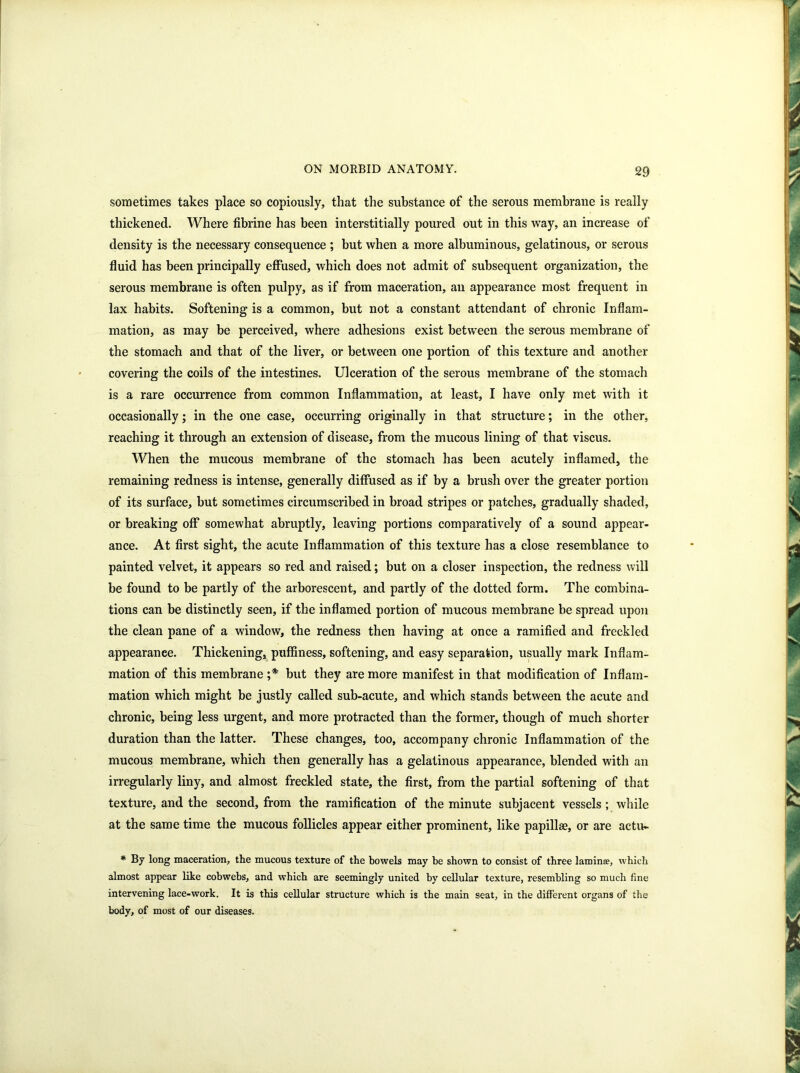 sometimes takes place so copiously, that the substance of the serous membrane is really thickened. Where fibrine has been interstitially poured out in this way, an increase of density is the necessary consequence ; but when a more albuminous, gelatinous, or serous fluid has been principally effused, which does not admit of subsequent organization, the serous membrane is often pulpy, as if from maceration, an appearance most frequent in lax habits. Softening is a common, but not a constant attendant of chronic Inflam- mation, as may be perceived, where adhesions exist between the serous membrane of the stomach and that of the liver, or between one portion of this texture and another covering the coils of the intestines. Ulceration of the serous membrane of the stomach is a rare occurrence from common Inflammation, at least, I have only met with it occasionally; in the one case, occurring originally in that structure; in the other, reaching it through an extension of disease, from the mucous lining of that viscus. When the mucous membrane of the stomach has been acutely inflamed, the remaining redness is intense, generally diffused as if by a brush over the greater portion of its surface, but sometimes circumscribed in broad stripes or patches, gradually shaded, or breaking off somewhat abruptly, leaving portions comparatively of a sound appear- ance. At first sight, the acute Inflammation of this texture has a close resemblance to painted velvet, it appears so red and raised; but on a closer inspection, the redness will be found to be partly of the arborescent, and partly of the dotted form. The combina- tions can be distinctly seen, if the inflamed portion of mucous membrane be spread upon the clean pane of a window, the redness then having at once a ramified and freckled appearance. Thickening, puffiness, softening, and easy separation, usually mark Inflam- mation of this membrane ;* but they are more manifest in that modification of Inflam- mation which might be justly called sub-acute, and which stands between the acute and chronic, being less urgent, and more protracted than the former, though of much shorter duration than the latter. These changes, too, accompany chronic Inflammation of the mucous membrane, which then generally has a gelatinous appearance, blended with an irregularly liny, and almost freckled state, the first, from the partial softening of that texture, and the second, from the ramification of the minute subjacent vessels ; while at the same time the mucous follicles appear either prominent, like papillae, or are actu- * By long maceration, the mucous texture of the bowels may be shown to consist of three laminae, which almost appear like cobwebs, and which are seemingly united by cellular texture, resembling so much fine intervening lace-work. It is this cellular structure which is the main seat, in the different organs of the body, of most of our diseases.