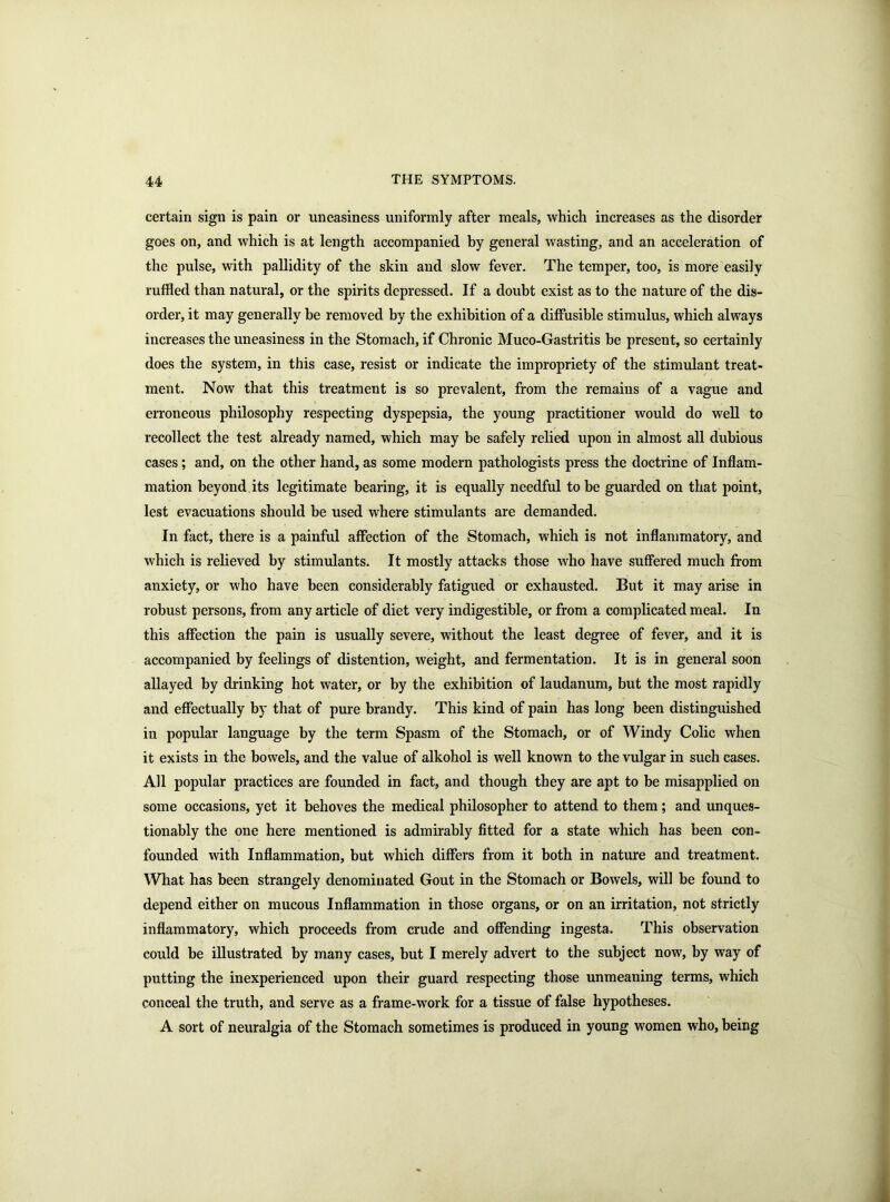 certain sign is pain or uneasiness uniformly after meals, which increases as the disorder goes on, and which is at length accompanied by general wasting, and an acceleration of the pulse, with pallidity of the skin and slow fever. The temper, too, is more easily ruffled than natural, or the spirits depressed. If a doubt exist as to the nature of the dis- order, it may generally he removed by the exhibition of a diffusible stimulus, which always increases the uneasiness in the Stomach, if Chronic Muco-Gastritis be present, so certainly does the system, in this case, resist or indicate the impropriety of the stimulant treat- ment. Now that this treatment is so prevalent, from the remains of a vague and erroneous philosophy respecting dyspepsia, the young practitioner would do well to recollect the test already named, which may be safely relied upon in almost all dubious cases; and, on the other hand, as some modern pathologists press the doctrine of Inflam- mation beyond its legitimate bearing, it is equally needful to be guarded on that point, lest evacuations should be used where stimulants are demanded. In fact, there is a painful affection of the Stomach, which is not inflammatory, and which is relieved by stimulants. It mostly attacks those who have suffered much from anxiety, or who have been considerably fatigued or exhausted. But it may arise in robust persons, from any article of diet very indigestible, or from a complicated meal. In this affection the pain is usually severe, without the least degree of fever, and it is accompanied by feelings of distention, weight, and fermentation. It is in general soon allayed by drinking hot water, or by the exhibition of laudanum, but the most rapidly and effectually by that of pure brandy. This kind of pain has long been distinguished in popular language by the term Spasm of the Stomach, or of Windy Colic when it exists in the bowels, and the value of alkohol is well known to the vulgar in such cases. All popular practices are founded in fact, and though they are apt to be misapplied on some occasions, yet it behoves the medical philosopher to attend to them; and unques- tionably the one here mentioned is admirably fitted for a state which has been con- founded with Inflammation, but which differs from it both in nature and treatment. What has been strangely denominated Gout in the Stomach or Bowels, will be found to depend either on mucous Inflammation in those organs, or on an irritation, not strictly inflammatory, which proceeds from crude and offending ingesta. This observation could be illustrated by many cases, but I merely advert to the subject now, by way of putting the inexperienced upon their guard respecting those unmeaning terms, which conceal the truth, and serve as a frame-work for a tissue of false hypotheses. A sort of neuralgia of the Stomach sometimes is produced in young women who, being