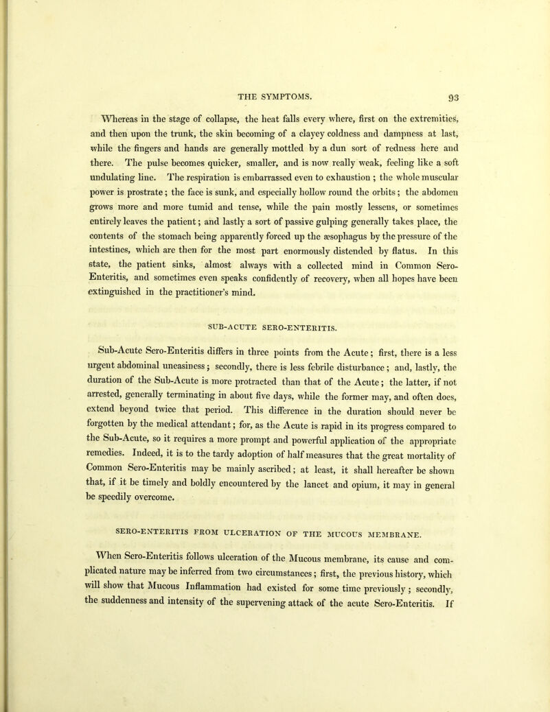 Whereas in the stage of collapse, the heat falls every where, first on the extremities, and then upon the trunk, the skin becoming of a clayey coldness and dampness at last, while the fingers and hands are generally mottled by a dun sort of redness here and there. The pulse becomes quicker, smaller, and is now really weak, feeling like a soft undulating line. The respiration is embarrassed even to exhaustion ; the whole muscular power is prostrate; the face is sunk, and especially hollow round the orbits ; the abdomen grows more and more tumid and tense, while the pain mostly lessens, or sometimes entirely leaves the patient; and lastly a sort of passive gulping generally takes place, the contents of the stomach being apparently forced up the gesophagus by the pressure of the intestines, which are then for the most part enormously distended by flatus. In this state, the patient sinks, almost always with a collected mind in Common Sero- Enteritis, and sometimes even speaks confidently of recovery, when all hopes have been extinguished in the practitioner’s mind. SUB-ACUTE SERO-ENTEItlTIS. Sub-Acute Sero-Enteritis differs in three points from the Acute; first, there is a less urgent abdominal uneasiness ; secondly, there is less febrile disturbance ; and, lastly, the duration of the Sub-Acute is more protracted than that of the Acute; the latter, if not arrested, generally terminating in about five days, while the former may, and often does, extend beyond twice that period. This difference in the duration should never be forgotten by the medical attendant; for, as the Acute is rapid in its progress compared to the Sub-Acute, so it requires a more prompt and powerful application of the appropriate remedies. Indeed, it is to the tardy adoption of half measures that the great mortality of Common Sero-Enteritis may be mainly ascribed; at least, it shall hereafter be shown that, if it be timely and boldly encountered by the lancet and opium, it may in general be speedily overcome. SERO-ENTERITIS FROM ULCERATION OF THE MUCOUS MEMBRANE. When Seio-Enteritis follows ulceration of the Mucous membrane, its cause and com- plicated nature may be inferred from two circumstances ; first, the previous history, which will show that Mucous Inflammation had existed for some time previously; secondly, the suddenness and intensity of the supervening attack of the acute Sero-Enteritis. If