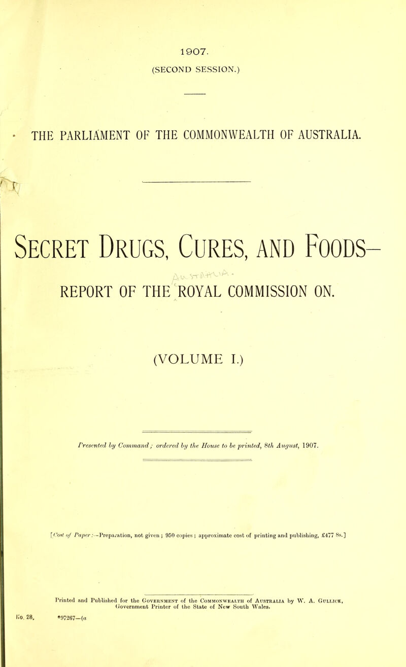 1907. (SECOND SESSION.) THE PARLIAMENT OE THE COMMONWEALTH OF AUSTRALIA. r Secret Drugs, Cures, and Foods REPORT OF THE ROYAL COMMISSION ON. (VOLUME I.) Presented by Command; ordered by the House to be printed, 8th August, 1907. \Cost oj Paper:—Preparation, not given ; 950 copies ; approximate cost of printing and publishing, £477 8s.] Printed and Published for the Government of the Commonwealth of Australia by W. A. Gullick, Government Printer of the State of New South Wales.