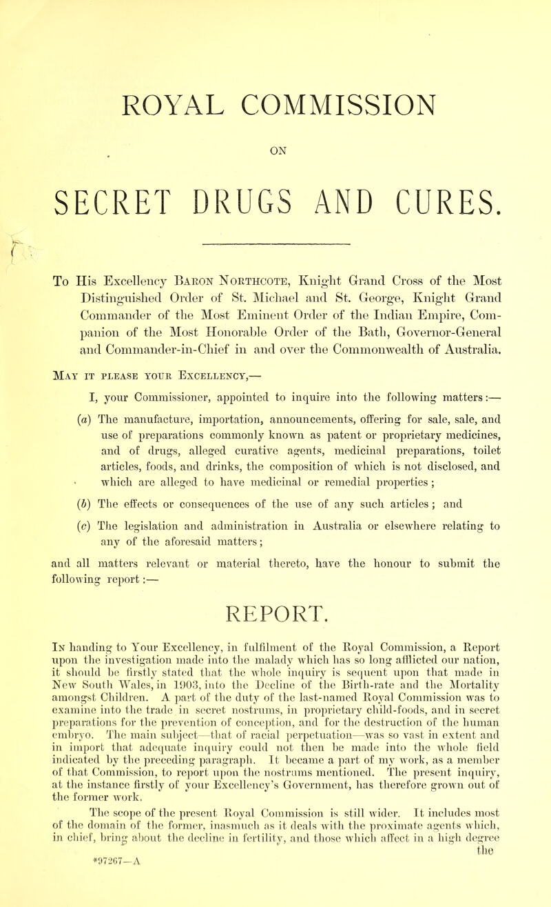 ROYAL COMMISSION ON SECRET DRUGS AND CURES. To His Excellency Baron Northcote, Knight Grand Cross of the Most Distinguished Order of St. Michael and St. George, Knight Grand Commander of the Most Eminent Order of the Indian Empire, Com- panion of the Most Honorable Order of the Bath, Governor-General and Commander-in-Chief in and over the Commonwealth of Australia. May it please your Excellency,—• I, your Commissioner, appointed to inquire into the following matters:— (a) The manufacture, importation, announcements, offering for sale, sale, and use of preparations commonly known as patent or proprietary medicines, and of drugs, alleged curative agents, medicinal preparations, toilet articles, foods, and drinks, the composition of which is not disclosed, and > which are alleged to have medicinal or remedial properties ; (b) The effects or consequences of the use of any such articles ; and (c) The legislation and administration in Australia or elsewhere relating to any of the aforesaid matters; and all matters relevant or material thereto, have the honour to submit the following report:— REPORT. In handing to Your Excellency, in fulfilment of the Royal Commission, a Report upon the investigation made into the malady which has so long afflicted our nation, it should he firstly stated that the whole inquiry is sequent upon that made in New South Wales, in 1903, into the Decline of the Birth-rate and the Mortality amongst Children. A part of the duty of the last-named Royal Commission was to examine into the trade in secret nostrums, in proprietary child-foods, and in secret preparations for the prevention of conception, and for the destruction of the human embryo. The main subject—that of racial perpetuation—was so vast in extent and in import that adequate inquiry could not then be made into the whole field indicated by the preceding paragraph. It became a part of my work, as a member of that Commission, to report upon the nostrums mentioned. The present inquiry, at the instance firstly of your Excellency’s Government, has therefore grown out of the former work, The scope of the present Royal Commission is still wider. It includes most of the domain of the former, inasmuch as it deals with the proximate agents which, in chief, bring about the decline in fertility, and those which affect in a high degree the *97207—A