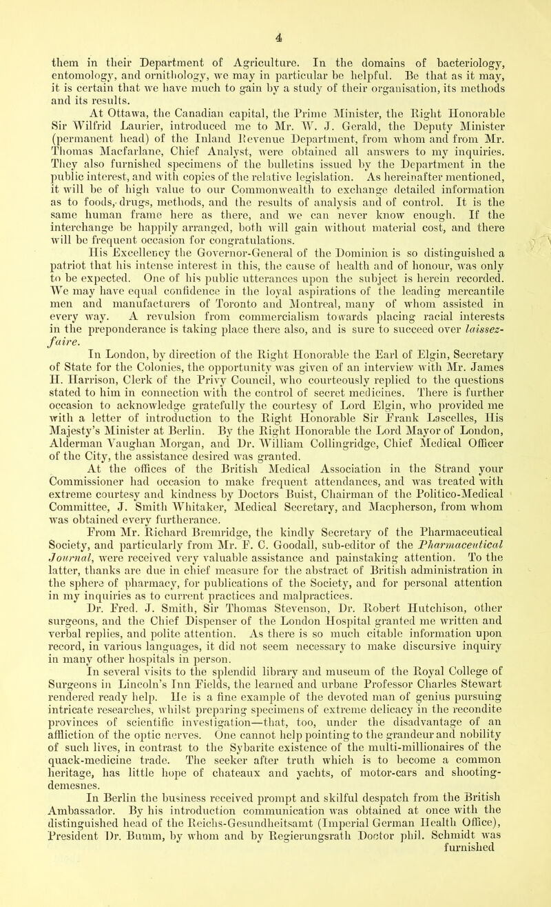 them in their Department of Agriculture. In the domains of bacteriology, entomology, and ornithology, we may in particular he helpful. Be that as it may, it is certain that we have much to gain by a study of their organisation, its methods and its results. At Ottawa, the Canadian capital, the Prime Minister, the Bight Honorable Sir Wilfrid Laurier, introduced me to Mr. W. J. Gerald, the Deputy Minister (permanent head) of the Inland Bevenue Department, from whom and from Mr. Thomas Macfarlane, Chief Analyst, were obtained all answers to my inquiries. They also furnished specimens of the bulletins issued by the Department in the public interest, and with copies of the relative legislation. As hereinafter mentioned, it will be of high value to our Commonwealth to exchange detailed information as to foods, drugs, methods, and the results of analysis and of control. It is the same human frame here as there, and we can never know enough. If the interchange be happily arranged, both will gain without material cost, and there will be frequent occasion for congratulations. Ilis Excellency the Governor-General of the Dominion is so distinguished a patriot that his intense interest in this, the cause of health and of honour, was only to be expected. One of his public utterances upon the subject is herein recorded. We may have equal confidence in the loyal aspirations of the leading mercantile men and manufacturers of Toronto and Montreal, many of whom assisted in every way. A revulsion from commercialism towards placing racial interests in the preponderance is taking place there also, and is sure to succeed over laissez- faire. In London, by direction of the Bight Honorable the Earl of Elgin, Secretary of State for the Colonies, the opportunity was given of an interview with Mr. James II. Har rison, Clerk of the Privy Council, who courteously replied to the questions stated to him in connection with the control of secret medicines. There is further occasion to acknowledge gratefully the courtesy of Lord Elgin, who provided me with a letter of introduction to the Bight Honorable Sir Prank Lascelles, His Majesty’s Minister at Berlin. By the Bight Honorable the Lord Mayor of London, Alderman Yauglian Morgan, and Dr. William Collingridge, Chief Medical Officer of the City, the assistance desired was granted. At the offices of the British Medical Association in the Strand your Commissioner had occasion to make frequent attendances, and was treated with extreme courtesy and kindness by Doctors Buist, Chairman of the Politico-Medical Committee, J. Smith Whitaker, Medical Secretary, and Macpherson, from whom was obtained every furtherance. Prom Mr. Bichard Bremridge, the kindly Secretary of the Pharmaceutical Society, and particularly from Mr. P. C. Goodall, sub-editor of the Pharmaceutical Journal, were received very valuable assistance and painstaking attention. To the latter, thanks are due in chief measure for the abstract of British administration in the sphere of pharmacy, for publications of the Society, and for personal attention in my inquiries as to current practices and malpractices. Dr. Pred. J. Smith, Sir Thomas Stevenson, Dr. Bobert Hutchison, other surgeons, and the Chief Dispenser of the London Hospital granted me written and verbal replies, and polite attention. As there is so much citable information upon record, in various languages, it did not seem necessary to make discursive inquiry in many other hospitals in person. In several visits to the splendid library and museum of the Boyal College of Surgeons in Lincoln’s Inn Fields, the learned and urbane Professor Charles Stewart rendered ready help. He is a fine example of the devoted man of genius pursuing intricate researches, whilst preparing specimens of extreme delicacy in the recondite provinces of scientific investigation—that, too, under the disadvantage of an affliction of the optic nerves. One cannot help pointing to the grandeur and nobility of such lives, in contrast to the Sybarite existence of the multi-millionaires of the quack-medicine trade. The seeker after truth which is to become a common heritage, has little hope of chateaux and yachts, of motor-cars and shooting- demesnes. In Berlin the business received prompt and skilful despatch from the British Ambassador. By his introduction communication was obtained at once with the distinguished head of the Beiclis-Gesundheitsamt (Imperial German Health Office), President Dr. Bumm, by whom and by Begierungsrath Doctor pliil. Schmidt was furnished