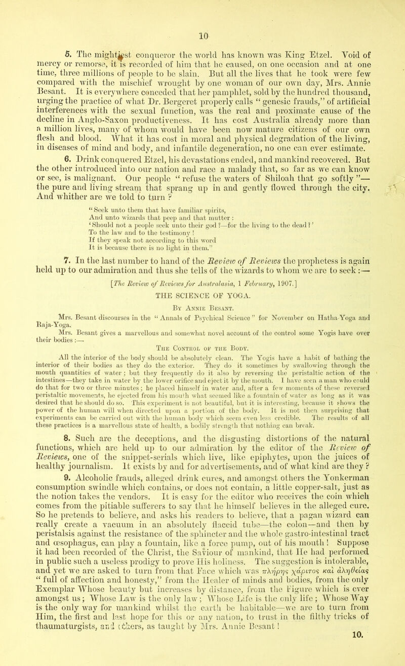 5. The mightkst conqueror the world has known was King Etzel. Void of mercy or remorse, it is recorded of him that he caused, on one occasion and at one time, three millions of people to he slain. But all the lives that he took were few compared with the mischief wrought by one woman of our own day, Mrs. Annie Besant. It is everywhere conceded that her pamphlet, sold by the hundred thousand, urging the practice of what Dr. Bergeret properly calls “ genesic frauds,” of artificial interferences with the sexual function, was the real and proximate cause of the decline in Anglo-Saxon productiveness. It has cost Australia already more than a million lives, many of whom would have been now mature citizens of our own flesh and blood. What it has cost in moral and physical degradation of the living, in diseases of mind and body, and infantile degeneration, no one can ever estimate. 6. Drink conquered Etzel, his devastations ended, and mankind recovered. But the other introduced into our nation and race a malady that, so far as we can know or see, is malignant. Our people “ refuse the waters of Shiloah that go softly ”— the pure and living stream that sprang up in and gently flowed through the city. And whither are we told to turn ? “ Seek unto them that have familiar spirits, And unto wizards that peep and that mutter : ‘ Should not a people seek unto their god 1—for the living to the dead 1 ’ To the law and to the testimony ! If they speak not according to this word It is because there is no light in them.” 7. In the last number to hand of the Review of Reviews the prophetess is again held up to our admiration and thus she tells of the wizards to whom we are to seek :— [The Review of Reviews for Australasia, 1 February, 1907.] THE SCIENCE OF YOGA. By Annie Besant. Mrs. Besant discourses in the “ Annals of Psychical Science ” for November on Hatha-Yoga and Baja-Yoga. Mrs. Besant gives a marvellous and somewhat novel account of the control some Yogis have over their bodies :—. The Control of the Body. All the interior of the body should be absolutely clean. The Yogis have a habit of bathing the interior of their bodies as they do the exterior. They do it sometimes by swallowing through the mouth quantities of water; but they frequently do it also by reversing the peristaltic action of the intestines—they take in water by the lower orifice and eject it by the mouth. I have seen a man who could do that for two or three minutes; he placed himself in water and, after a few moments of these reversed peristaltic movements, he ejected from his mouth what seemed like a fountain of water as long as it was desired that he should do so. This experiment is not beautiful, but it is interesting, because it shows the power of the human will when directed upon a portion of the body. It is not then surprising that experiments can be carried out with the human body which seem even less credible. The results of all these practices is a marvellous state of health, a bodily strength that nothing can break. 8. Such are the deceptions, and the disgusting distortions of the natural functions, which are held up to our admiration by the editor of the Review of Reviews, one of the snippet-serials which live, like epiphytes, upon the juices of healthy journalism. It exists by and for advertisements, and of what kind are they ? 9. Alcoholic frauds, alleged drink cures, and amongst others the Yonkerman consumption swindle which contains, or does not contain, a little copper-salt, just as the notion takes the vendors. It is easy for the editor who receives the coin which comes from the pitiable sufferers to say that he himself believes in the alleged cure. So he pretends to believe, and asks his readers to believe, that a pagan wizard can really create a vacuum in an absolutely flaccid tube—the colon—and then by peristalsis against the resistance of the sphincter and the whole gastro-intestinal tract and oesophagus, can play a fountain, like a force pump, out of his mouth ! Suppose it had been recorded of the Christ, the Saviour of mankind, that lie had performed in public such a useless prodigy to prove His holiness. The suggestion is intolerable, and yet we are asked to turn from that Eace which was irXpprjq yapiros /cod a\r)6eiaq “ full of affection and honesty,” from the Header of minds and bodies, from the only Exenvplar Whose beauty but increases by distance, from the Figure which is ever amongst us; Whose Law is the only law; Whose Life is the only life ; 'Whose M ay is the only way for mankind whilst the earth be habitable—we are to turn from Him, the first and last hope for this or any nation, to trust in the filthy tricks of thaumaturgists, and -ethers, as taught by Mrs. Annie Besant! 10.