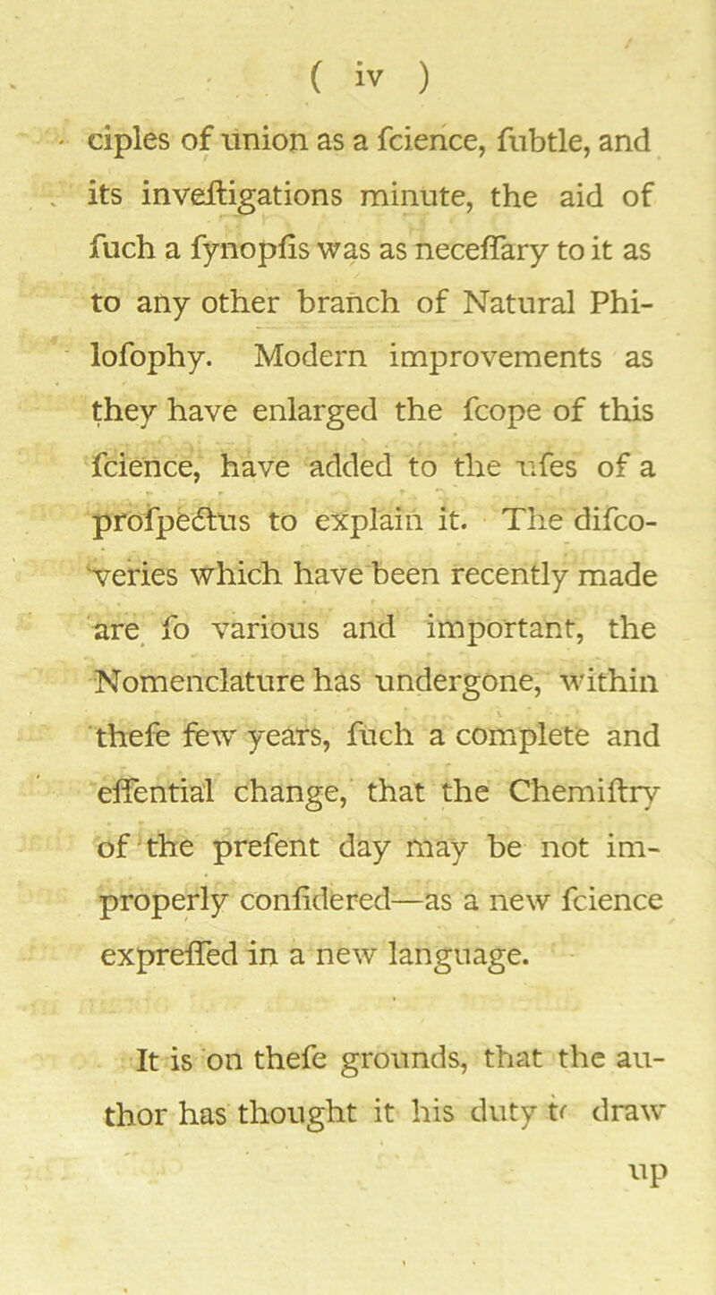 ciples of tinion as a fcience, fubtle, and its inveftigations minute, the aid of fuch a fynopfis was as neceffary to it as to any other branch of Natural Phi- lofophy. Modern improvements as they have enlarged the fcope of this fcience, have added to the iifes of a profpedtus to explain it. The difco- 'veries which have been recently made are^ fo various and important, the •Nomenclature has undergone, within thefe few years, ftich a complete and elfential change, that the Chemiftry of the prefent day may be not im- properly conlidered—as a new fcience expreffed in a new language. It is on thefe grounds, that the au- thor has thought it his duty h draw up