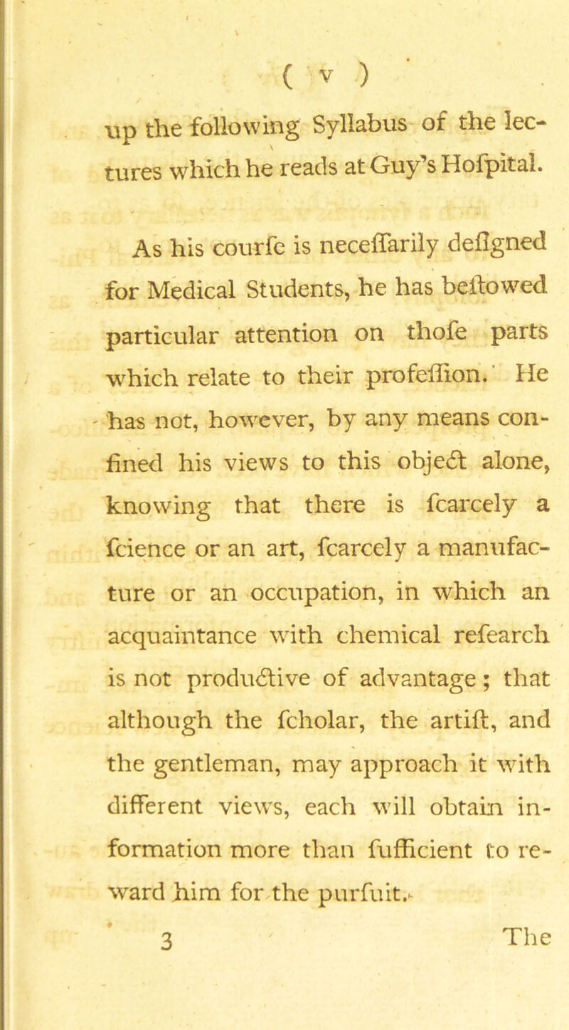 \ip the following Syllabus of the lec- tures which he reads at Guy’s Hofpital. As his courfc is neceffarily deflgned for Medical Students, he has bellowed particular attention on thofe parts which relate to their profeffion. ’ He ' has not, however, by any means con- fined his views to this objeA alone, knowing that there is fcarcely a fcience or an art, fcarcely a manufac- ture or an occupation, in which an acquaintance with chemical refearch is not produ(5tive of advantage; that although the fcholar, the artift, and the gentleman, may approach it with different views, each will obtain in- formation more than fufficient to re- ward him for the purfuit.*^ 3