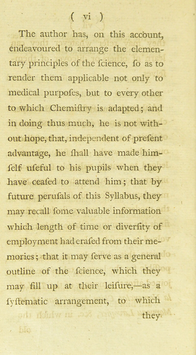 The author has, on this account, endeavoured to arrange the elemen- tary principles of the fcience, fo as to render them applicable not only ‘to medical purpofes, but to every other to which Chemiftry is adapted; and in doing thus much, he is not with- out hope, that, independent of prefent advantage, he fliall have made him- felf ufeful to his pupils when they have ceafed to attend him; that by future perufals of this Syllabus, they may recall fome valuable information which length of time or diverlity of employment had erafed from their me- mories ; that it may ferve as a general outline of the fcience, which they may fill up at their leifure,—as a fyftematic arrangement, to which they