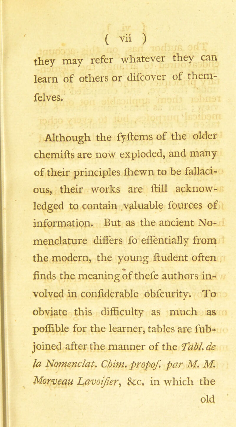 they may refer whatever they can learn of others or difcover of them- felves. Although the fyftems of the older chemifts are now exploded, and many of their principles fliewn to be fallaci- ous, their works are ftill acknow- ledged to contain .valuable fources of information. But as the ancient No- menclature differs fo elfentially from the modern, the young Undent often finds the meaning of thefc authors in- volved in confiderable obfcurity. To obviate this difficulty as much as poffible for the learner, tables are fub- joined after the manner of the Tabl. de la Nomenc/at. Chim. propof. par M. M. Morveau Lavoijier, &c. in which the old