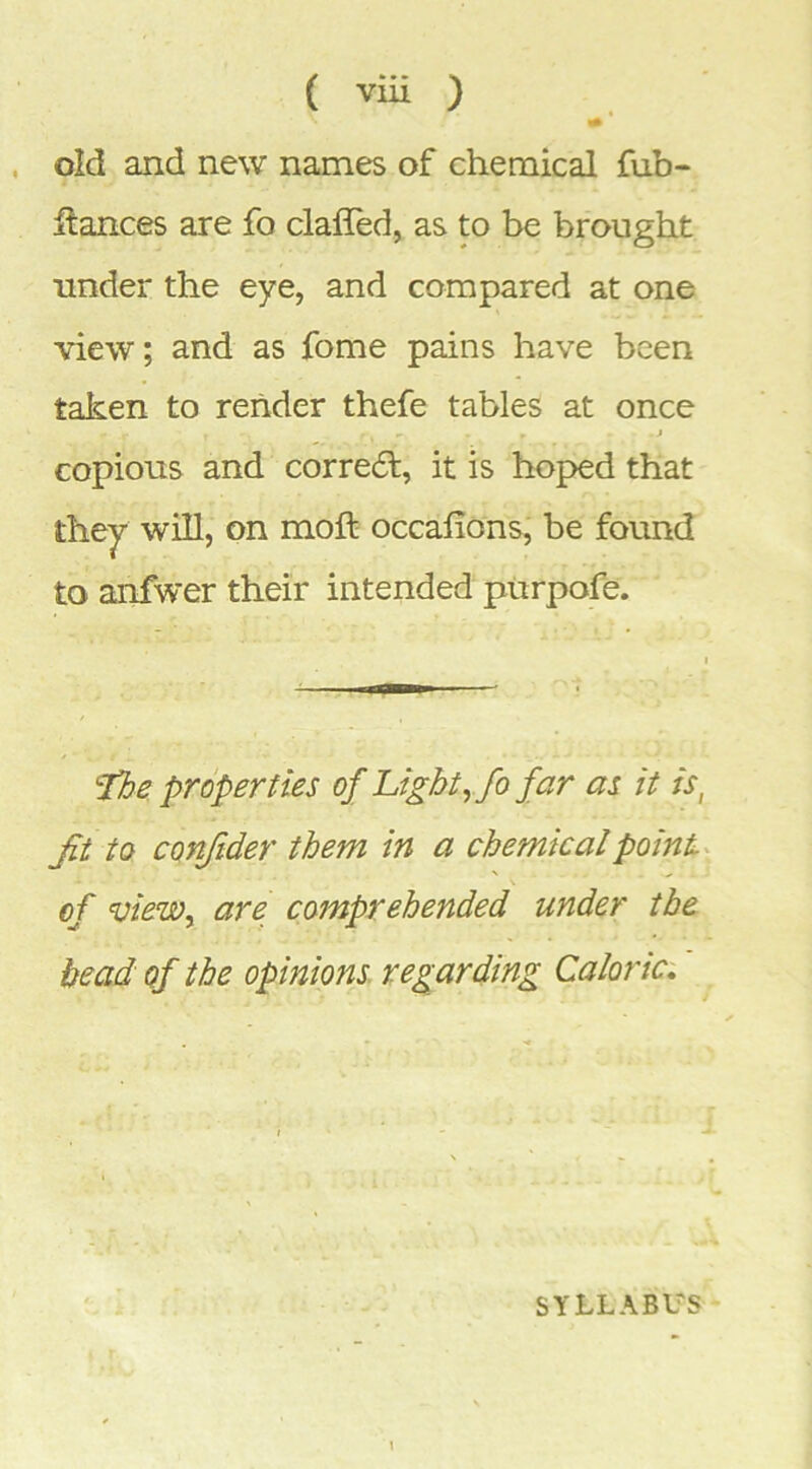 ( viu ) , old and new names of chemical fub- llances are fo clafled, as to be brought under the eye, and compared at one view; and as fome pains have been taken to render thefe tables at once •> • j copious and corredt, it is hoped that they will, on moft occafions, be found to anfwer their intended purpofe. properties of Light ^fo far as it is, Jit to conftder them in a chemicalpoinL of vieWy are comprehended under the bead of the opinions regarding Caloric. SYLLABUS