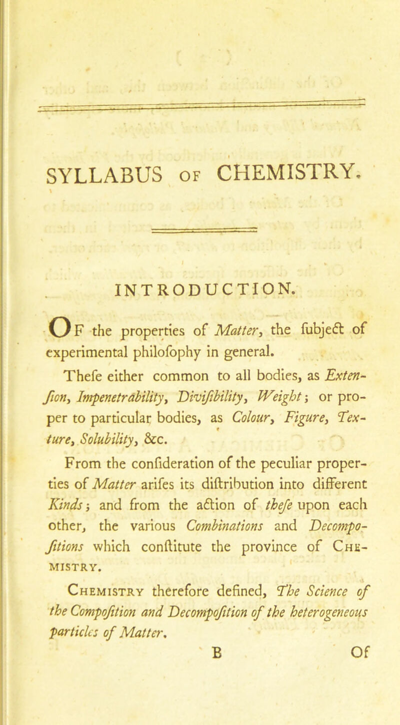 SYLLABUS OF CHEMISTRY. \ INTRODUCTION. Of the properties of Matter^ the fubjefl of experimental philofophy in general. Thefe either common to all bodies, as Exten- fion. Impenetrabilityi 'Dhifibility, Weight j or pro- per to particular bodies, as Colour^ Figure^ Fex- < turCi Solubilityi &c. From the confideratlon of the peculiar proper- ties of Matter arifes its diftribution into different Kinds j and from the adlion of thefe upon each other, the various Combinations and Decompo- fitions which conftitute the province of Che- mistry. ' Chemistry therefore defined, Fhe Science of the Compofition and Decompofition of the heterogeneous particles of Matter,