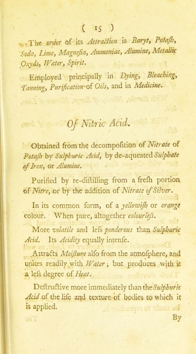 ( IS ) - / v.rThe oi'der of its Attra^ion is Baryty Pofajhy Soda, Lime, Magneftay Ammoniac, Alumine, Metallic Oxyds, Water, Spirit. Employed principally in Dying, Bleaching, ‘Tanning, Purijication~oi Oils, and in Medicine. Of Nitric Acid. Obtained from the decompofition of Nitrate of Potap by Sulphuric Acid, by de-aqueated Sulphate of Iron, or Alumine. r Purified by re-diiflUing from afrefli portion, of NitYe, or by the addition of Nitrate of Silver. In its common form, of a yellowip or orange colour. When pure, altogether colourlefs. ^ f ' More volatile and lefs ponderous than Sulphuric Acid. Its Acidity equally intenfe. .Attrafts Moijlure alfo from the atmofphere, and unites readily,with Water ■, but produces wjth k a lefs degree of Heat. Deftrudlive more immediately than t\itSulphurk Acid oi the life aqd texture of bodies to which it is applied. .; By I