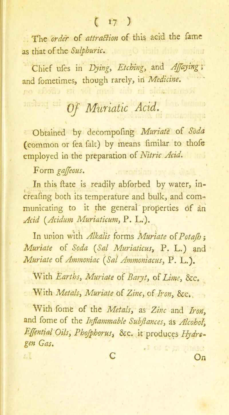 ( 17 ) The 'order of attraBion of thi? acid the fame as that of the Sulphuric. r Chief ufes in Dying, Etching, and Jpying V and fometimes, though rarely, in Medicine. Of Muriatic Acid. V Obtained by decompofing Muriate of Soda (common or fea fait) by means fimilar to thofe employed in the preparation of Nitric Acid. I Form gajfeous. In this ftate is readily abforbed by water, In- creafing both its temperature and bulk, and com- municating to it the general properties 6f an Acid {^Acidum Muriaticum, P. L.). In union with Alkalis forms Muriate ofPotajhi Muriate of Soda {Sal Muriaticus, P. L.) and Muriate of Ammoniac {Sal Ammoniacus, P. L.). With Earths, Muriate of Baryt, of Lime, &c. With Metals, Muriate of Zinc, of Iron, &e,, With fome of the Metals, as Zinc and Iron, and fome of the Inflammable Subflances, is Alcohol, Eflential Oils, Phojphorus, &c. it produces Hydra-^ gen Gas. C On