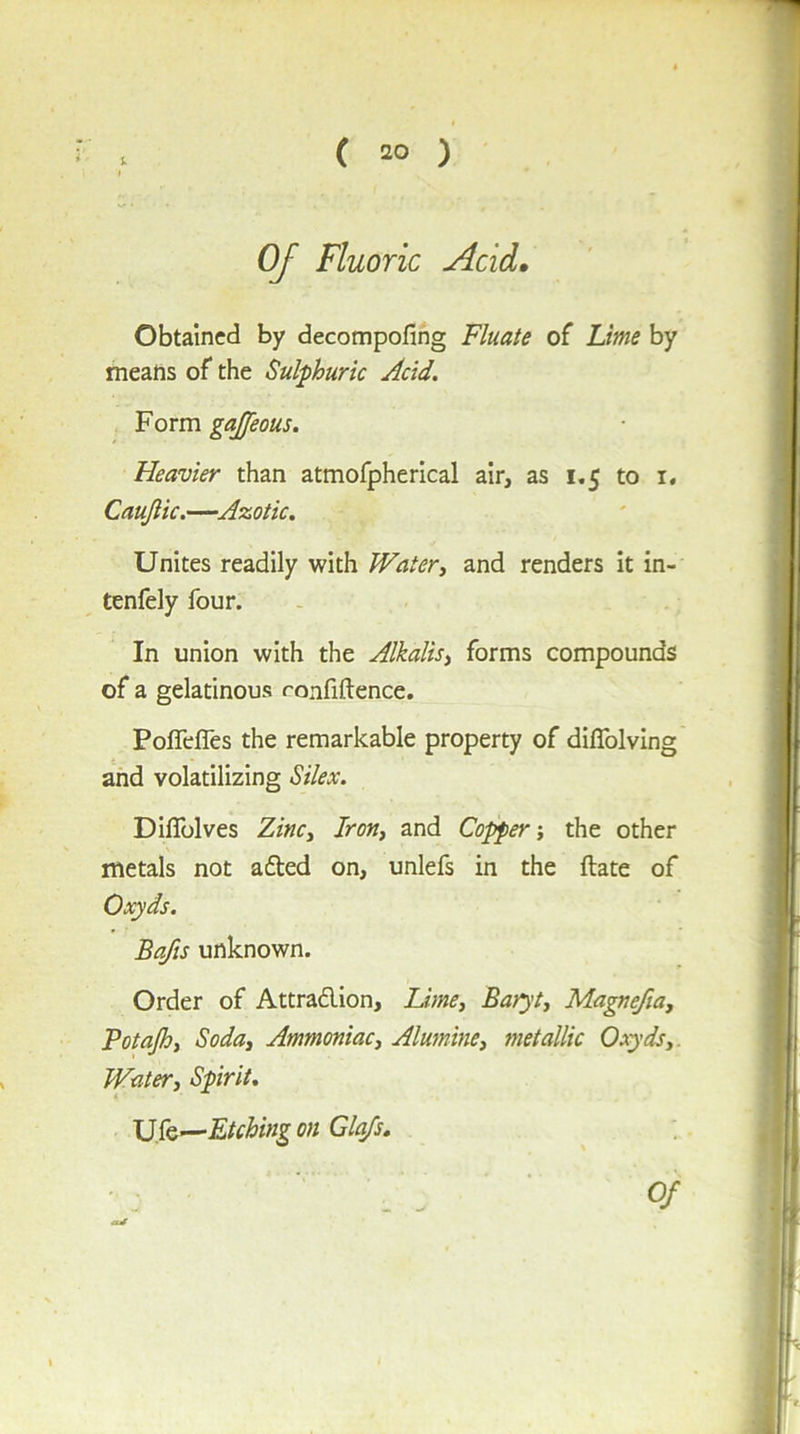 ( 20 ) u I Of Fluoric Acid, Obtained by decompofing Fluate of Lime by means of the Sulphuric Acid. Form gajjeous. Heavier than atmofpherical air, as 1.5 to i. Caujlic.—Azotic. Unites readily with Watery and renders it in- tenfely four. In union with the Alkalis^ forms compounds of a gelatinous ronfiftence. PolfelTes the remarkable property of diflblving and volatilizing Silex. Diflblves ZinCy Irotii and Copper i the other metals not afted on, unlefs in the ftate of Oxyds. Bafts unknown. Order of Attradion, Lime, Baryt, Ma^efta, Potajh, Soda, Ammoniac, Alumine, metallic Oxyds,. Water, Spirit, U fe—Etching on Clefs,