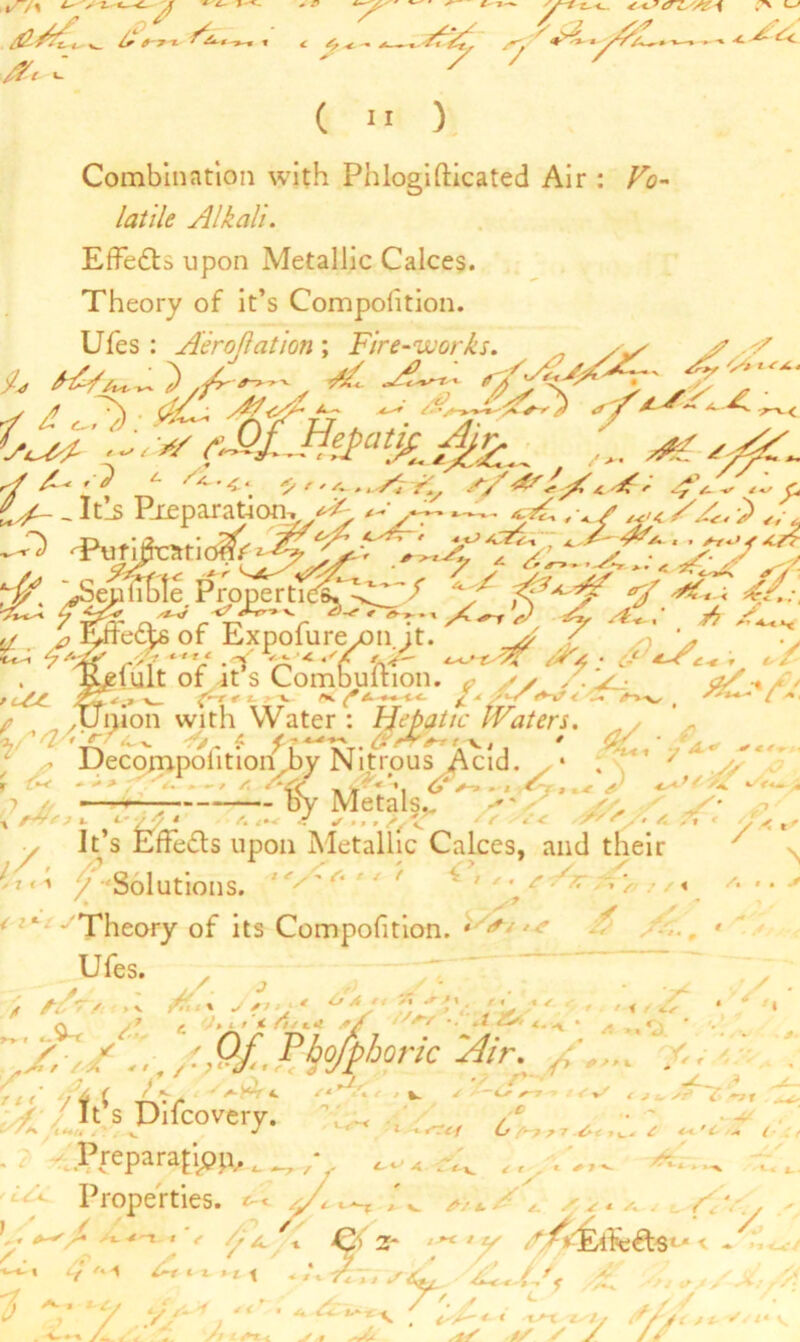 %/f\ 7 <- 4^- ^ -y-1 r^<-- 4*J0ZZA&% ~ ^ fiy, sy .., 4*as<_ 7 / / ( 11 ): Combination with Phlogifticated Air : Vo- latile Alkali. Effects upon Metallic Calces. Theory of it’s Compofition. Ufes : Aeroflation\ Fire-works. , yy J7 V y/ /L* t Z *- Sal. 4. FYUtrS s S' s ff' _ _ I ths Preparation-. *2- ^Putifeariom'i^^ ^ y*'A f&' ^ Effete of Expofurejon it.'~'J> / > ' . Ktfiult of it s Combultion. ^ // ,< V. oZ-aS* r -%._ ^-r r t • v ^ ■*-* <■<- ^ ^ ,'' *•< ^ .•« <^-v # / •* ✓ .union with Water : Hepatic IVaters. ^ y ’- rj ' ?£a-U* — ■*^ , i. yy.y> y A. , . < xyl- > *• < Decompolition by Nitrous Acid. . * . ,— by Metals.. t fiV* ? t. L’ /A * 4 /Tr sy. /. 7* * A ,, It’s Effects upon Metallic Calces, and their ' Solutions. /*** ’ # ^ / ' v *'Theory of its Compofition. * *» ■. J A ' ' x .V /.'■» „ //. ' ^ V y/T 7 > ‘ ' Q . 7 »ir' < 4^*4 4 -. < / /» ». o. ■/ ^''. /.../-Of., ^bofphoric 'Air. ' y W -r\vr ' ^ 7''/; 'w  / It s Difcovery. , ■ ■/-_ Z /****’ , , ^~~T +~r ■> t*<+r < J ^ sr> i ~yf ^ / * * u/a;^7 ^ 4h.’C ■* ( f 7. * - '-v . . Preparation.^ , , --x vv Properties. < % y . 1 i~r c t ., x . ;t j/V/ fAj/f ': 7 Y * ^ ^ ^ . /.. /I // t £+*.*. y # >- f ■*S*\ ' ■AJ-l'i/t, Zfj */ s y / f ; / * r xx- *'//* v v y