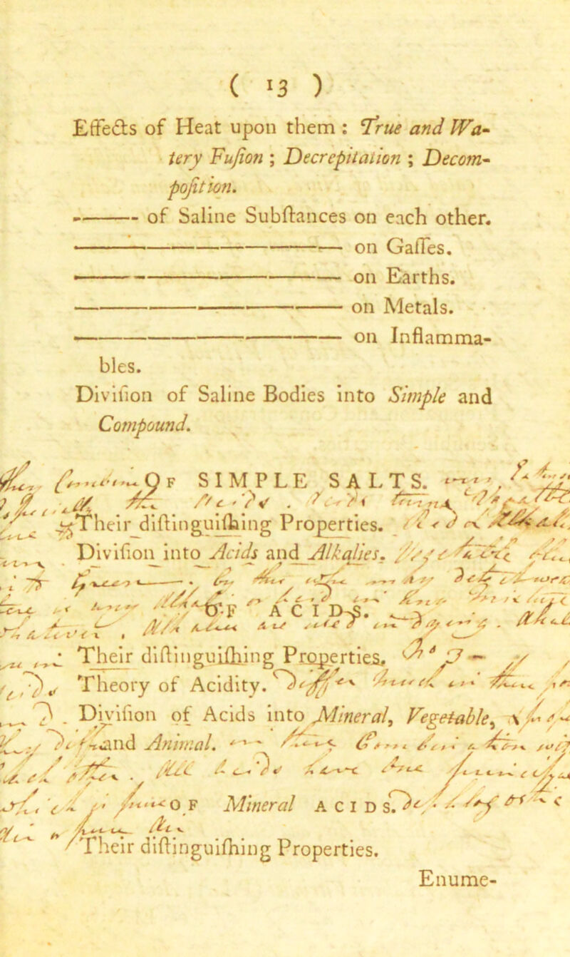 ( ‘3 ) Etfe&s of Heat upon them : ’True and Wa- tery Fufion ; Decrepitation ; Decom- position. of Saline Subftances on each other. on Gaffes. - - — on Earths. on Metals. •— on Inflamma- bles. Division of Saline Bodies into Simple and Compound. 9F SIMPLE SALTS. ^Their difVinguiflaing Properties, ft < d m. Divifion into Acids and Alkalies. /;j,y T'chl —.— . y — t *— - / ^ t‘ -*jp t'jA*. t 1/ A A i tcJr'/C, #&4.i r/6Yp^r’^r A C I y /* A - A//x -A ^ svf* 4 <■->-. . /*-“<**» * H &■ 4-4't t A l * *■ V Their diflingujibing Properties ^*JJ~ ,/ *£,/*)* Theory of Acidity, */* ^ ^ O . Divifion of Acids into Mineral, Vegetable, \ / / i ytc'C- At- v heir diftinguifhing Properties. Enume