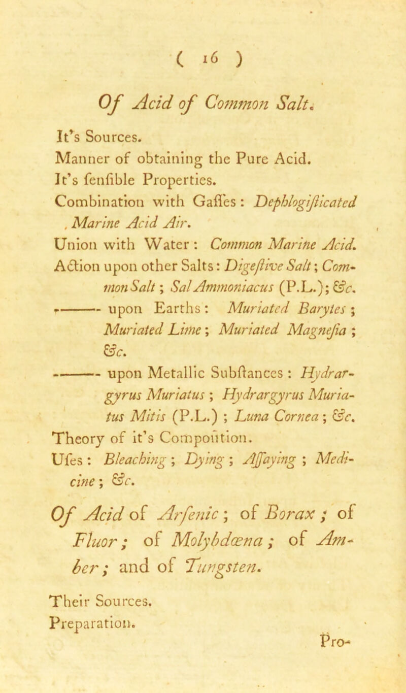 Of Acid of Common Salt. It’s Sources. Manner of obtaining the Pure Acid. It’s fenhble Properties. Combination with Gaffes : Dcphlog 'ijiiccited , Marine Acid Air. Union with Water : Common Marine Acid. Action upon other Salts: Digefhve Salt; Com- mon Salt; SalAmmoniacus (P.L.); &c. - - upon Earths : Muriated Barytes ; Muriated Lime ; Muriated Magnejia ; &c. upon Metallic Subftanccs : Hydrar- gyrus Muriatus ; Hydrargyrus Muria- tus Mitis (P.L.) ; Luna Cornea; ISc. Theory of it’s Compoiition. Ufes : Bleaching ; Dying ; AJfaying ; Medi- cine ; &c. Of Acid of Arfenic; of Borax ; of Fluor; of Molybdcena ; of Am- ber ; and of Tungsten. Their Sources. Preparation. Pro-