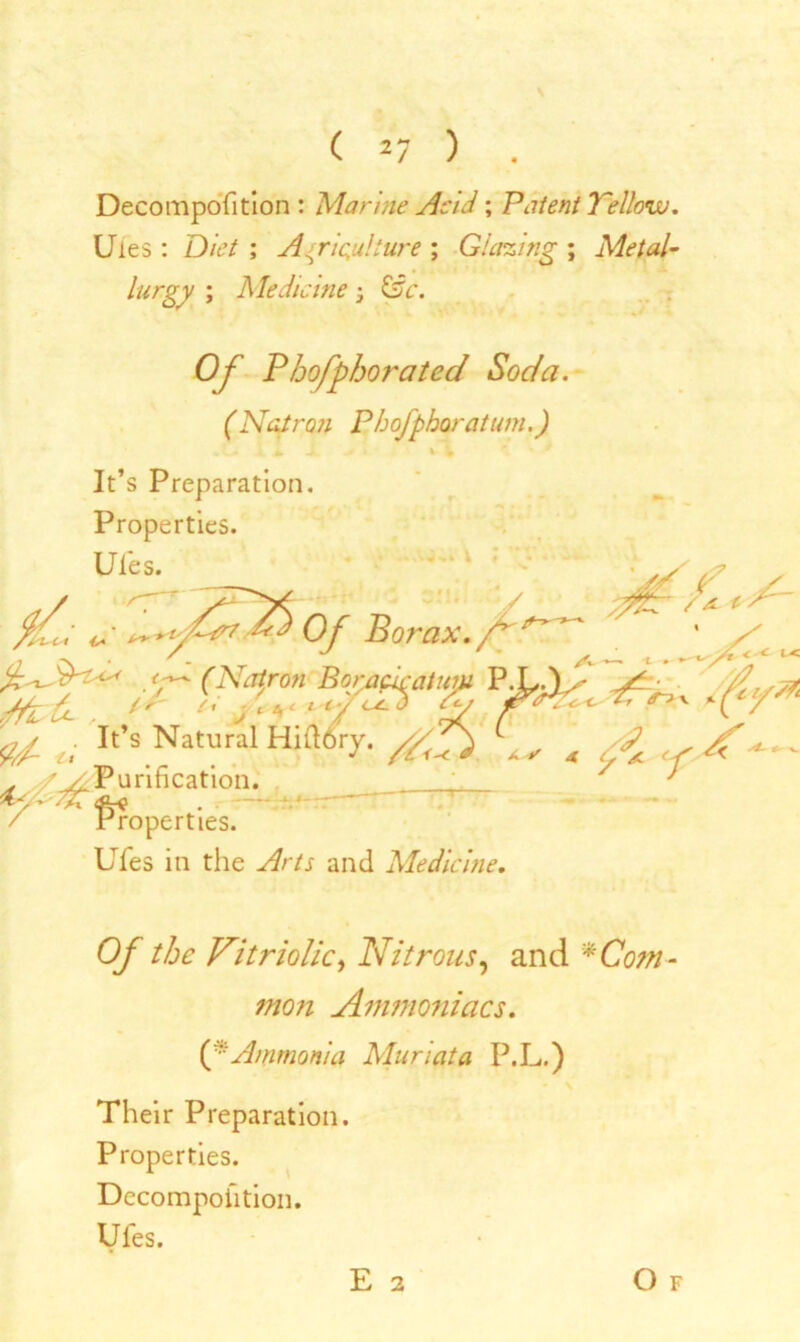 \ ( 27 ) . Decomposition : Marine Acid; Patent Tellow. Uies : Diet ; Agriculture ; Glazing ; Metal- lurgy ; Medicine - &c. Of Bhofphorated Soda. (Natron Pbofphoratimi.) It’s Preparation. Properties. Ules. - * --* \ * * l. ^ Of Borax, f'1 / << K fV N (Af:°n fly* t; It’s Natural Hifldry. //g) ^ . / / Purification. . - Properties. Ufes in the yfr/r and Medicine. Of the Vitriolic, Nitrous, and * Com- mon Ammoniacs. O' Ammonia Muriata P.L.) Their Preparation. Properties. Decomposition. Ufes. E 2 Of
