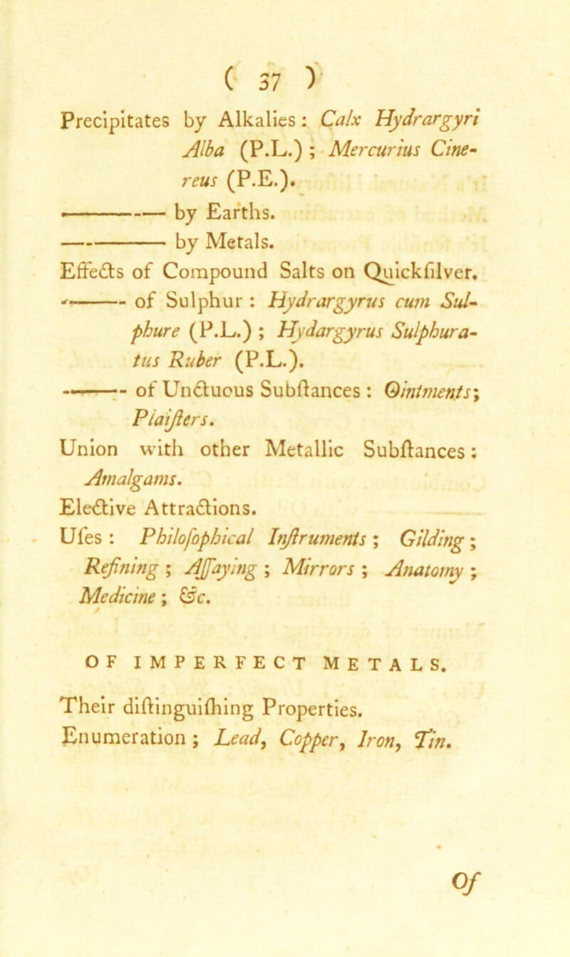 Precipitates by Alkalies: Calx Hydrargyri Alba (P.L.) ; Mercurius Cine- reus (P.E.). - — by Earths. by Metals. Effects of Compound Salts on Quickfilver. of Sulphur : Hydrargyrus cum Sul- phur e (P.L.) ; Hydargyrus Sulphura- tus Ruber (P.L.). of Un&ucus Subfiances: Ointments Ptaijiers. Union with other Metallic Subftances: Amalgams. Elective Attractions. Ufes : Philofophical Injlruments ; Gilding ; Refining ; Afiaying ; Mirrors ; Anatomy ; Medicine; &c. OF IMPERFECT METALS. Their diftinguifhing Properties. Enumeration ; Lead, Copper, Iron, Tin. Of