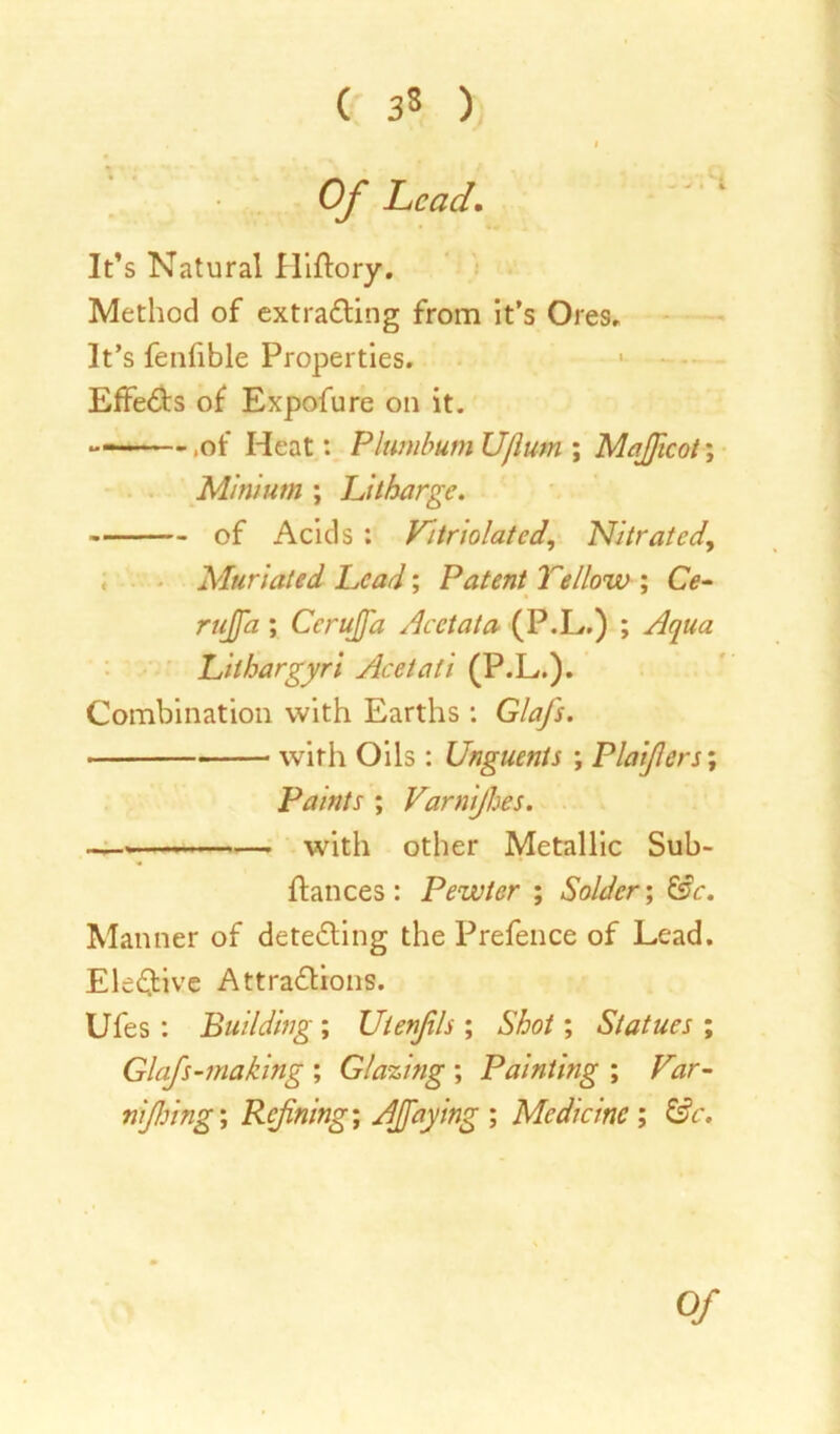 ( 3* ) Of head. It’s Natural Hiftory. Method of extracting from it’s Ores, It’s feniible Properties. EffeCts of Expofure on it. — .of Heat: Plumbum Ufium ; Majficot; Minium ; Litharge. of Acids : Variolated., Nitrated, Mtiriated Lead; Patent Yellow ; CV- ; Ccrujfa Acetata (P.L.) ; Aqua Lilhargyri Acetali (P.L.). Combination with Earths: GlaJ's. with Oils: Unguents ; Plaijlers; Paints ; Varnijhes. with other Metallic Sub- ftances : Pewter ; Solder; &c. Manner of detecting the Prefence of Lead. EleCtive Attractions. Ufes : Building ; Utenjils ; Shot; Statues ; Glafs-making ; Glazing ; Painting ; Far- nijhing; Rcjining; AJfaying ; Medicine ; £?<r. 0/