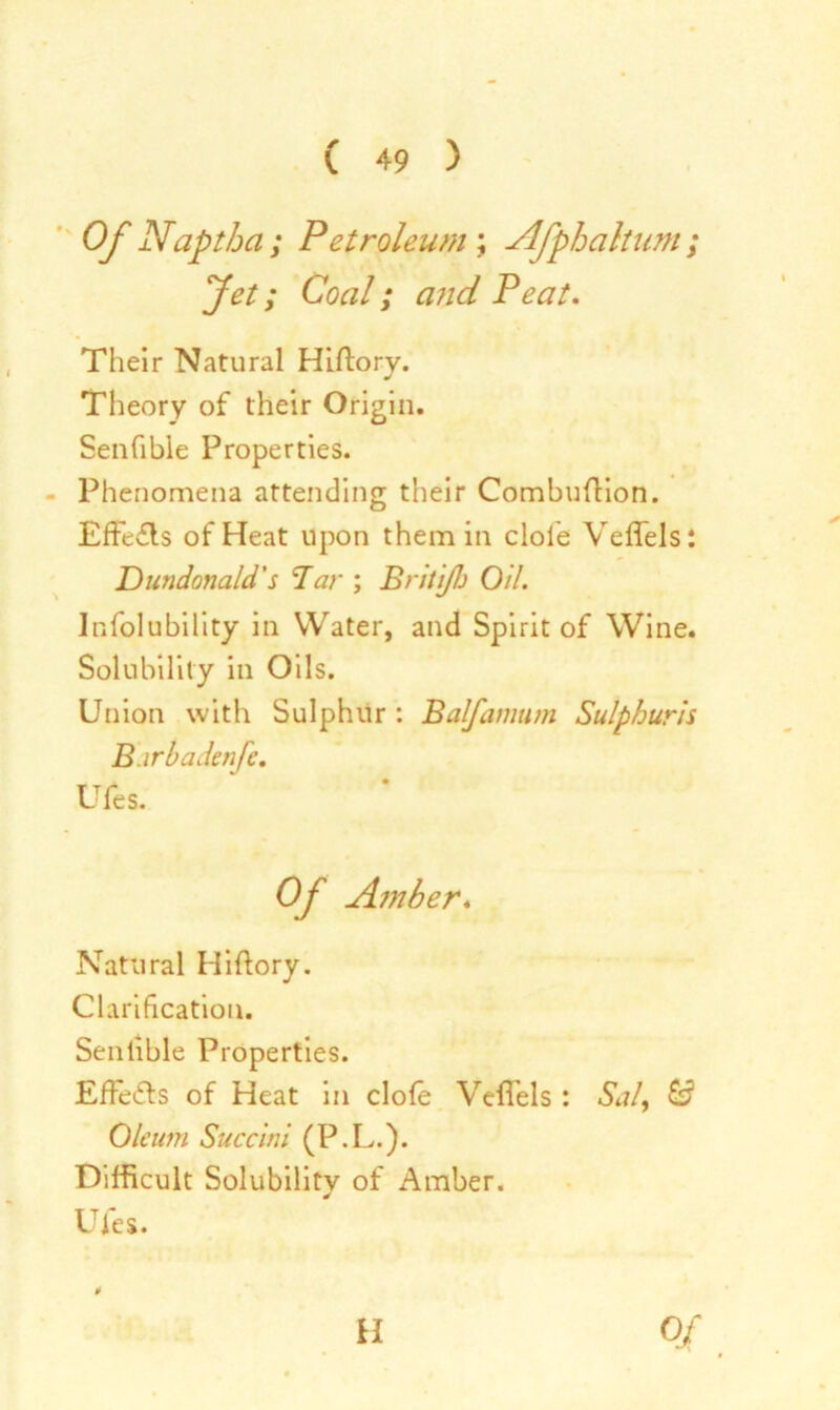 Of Naptha; Petroleum ; Afphaltum ; Jet; Coal; and Peat. Their Natural Hiftory. Theory of their Origin. Senfible Properties. Phenomena attending their Combuflion. Effefls of Heat upon them in dole Veffels: Dundonald's Tar ; Briti/b Oil. Infolubility in Water, and Spirit of Wine. Solubility in Oils. Union with Sulphur : Balfamtim Sulphuris B irbaden fc. Ufes. Of Amber. Natural Hiftory. Clarification. Sentible Properties. EfFe&s of Heat in dole VelTels : &?/, Oleum Succini (P.L.). Difficult Solubility of Amber. Ufes. ¥