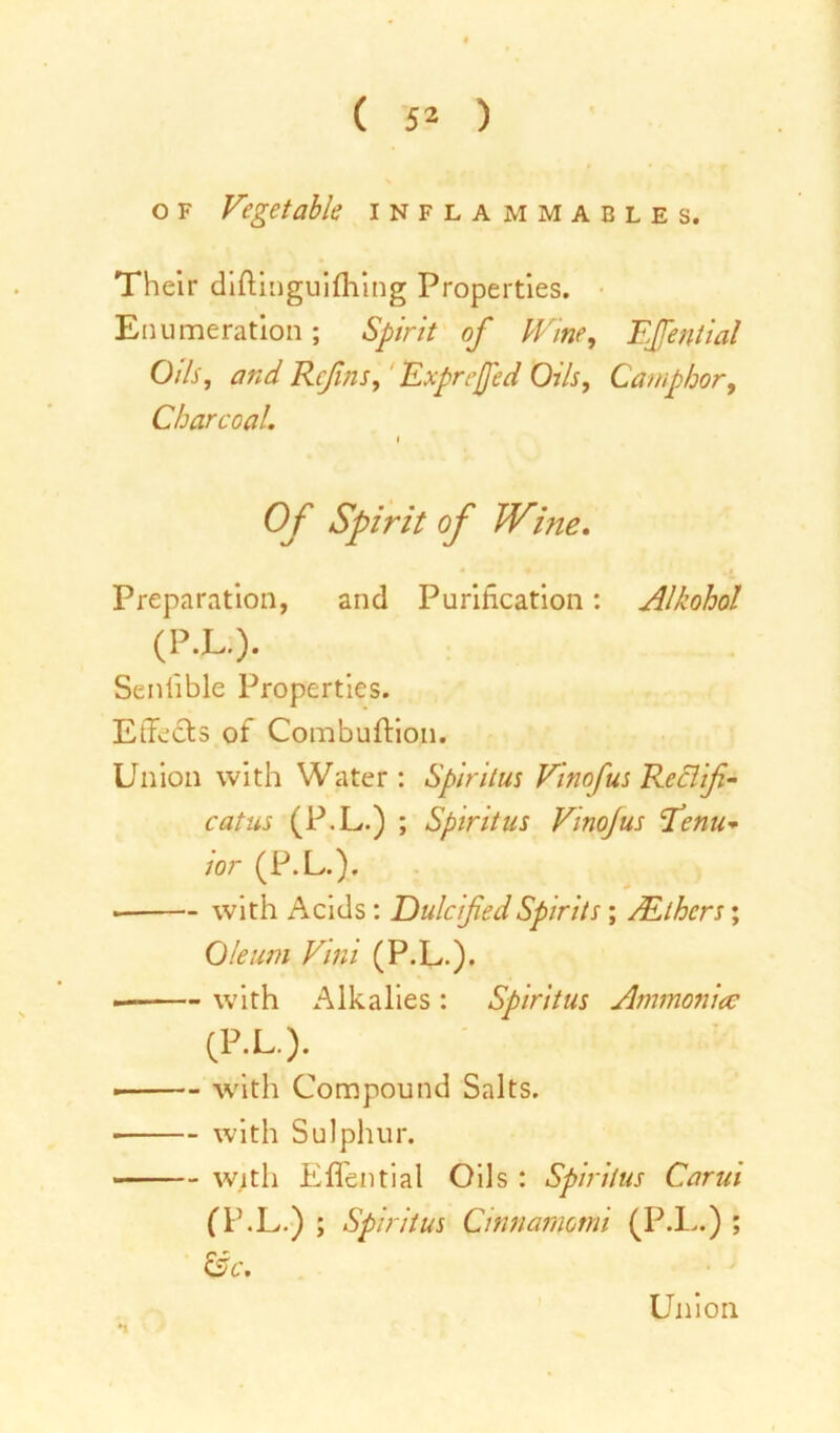 o f Vegetable inflammables. Their diftinguifhing Properties. Enumeration; Spirit of Vine, Fffential Oils, and Ref ns, Exprefed Oils, Camphor, Charcoal. i Of Spirit of Wine. Preparation, and Purification: Alkohol (P.L.). Senlible Properties. Effects of Combuftion. Union with Water : Spiritus Vinofus Reclifi- catus (P.L.) ; Spiritus Vino/us l’enu- ior (P.L.). with Acids: Dulcified Spirits ; /Ethers; Oleum Vini (P.L.). with Alkalies: Spiritus Ammoniac (P.L.). ■ with Compound Salts. with Sulphur. with Effential Oils : Spiritus Carui (P.L.) ; Spiritus Cinnamomi (P.L.) ; • &c. Union