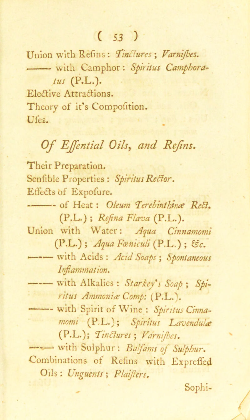 Union with Refnis : Tinctures ; Varnijloes. . with Camphor: Spiritus Camphor a- tus (P.L.). Elective Attractions. Theory of it’s Composition. Ufes. Of 'EJfential Oils, and Ref ns. Their Preparation. Senhble Properties : Spiritus Reflor. EffeCts of Expofure. of Heat : Oleum Tcrebinthina Ret1. (P.L.) ; Rejina Flava (P.L.). Union with Water: Aqua Cinnamomi (P.L.) ; Aqua Fceniculi (P.L.) ; U>c. ——— with Acids : Acid Soaps ; Spontaneous Inflammation. with Alkalies : Starkey's Soap ; Spi- ritus Ammonia Comp: (P.L.). with Spirit of Wine : Spiritus Cinna- momi (P.L.); Spiritus Lavcndula (P.L.) ; Tinctures ; Varnijhcs. —,— with Sulphur : Bafams of Sulphur. Combinations of Refins with ExpreSTed Oils: Unguents ; Plaijlers. Sophi-