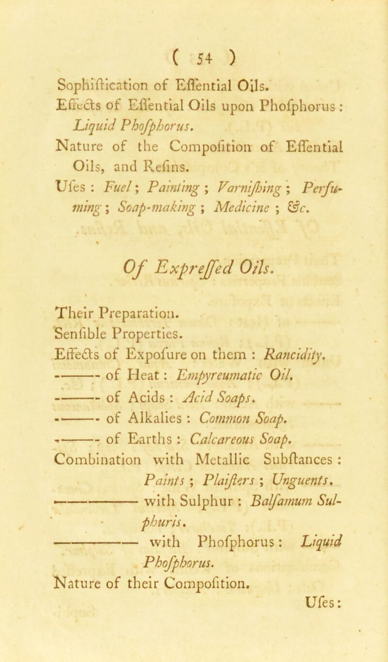 Sophistication of Effential Oils. Effects of Effential Oils upon Phofphorus: Liquid Phofphorus. Nature of the Compofition of Effential Oils, and Refins. Ufes : Fuel; Painting ; Varnifjing ; Perfu- ming ; Soap-making ; Medicine ; &c. % Of Expreffed Otis. Their Preparation. Seniible Properties. Effects of Expofure on them : Rancidity. of Heat: Empyreumatic Oil. of Acids : Slcid Soaps. of Alkalies : Common Soap. - of Earths : Calcareous Soap. Combination with Metallic Subffances : Paints ; Plaifers ; Unguents. — with Sulphur : Balfamum Sul- phuris. with Phofphorus: Liquid Phofphorus. Nature of their Compofition.