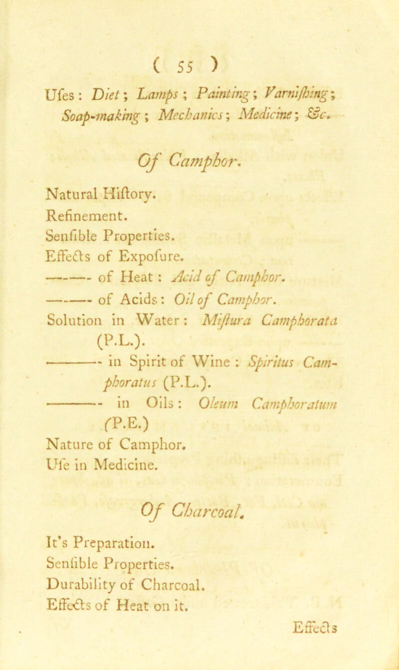 Ufes : Diet; Lamps ; Painting; Varnifhing% Soap-making ; Mechanics; Medicine', &c. Of Camphor. Natural Hiftory. Refinement. Senfible Properties. Effects of Expolure. of Heat : Acid of Camphor. of Acids.: 0/7 of Camphor. Solution in Water: Miftura Camphor at a (P.L.). • in Spirit of Wine : Spiritus Cam- phor at us (P.L.). in Oils: Oleum Camphor alum fP.E.) Nature of Camphor. Ufe in Medicine. Of CharcoaL It’s Preparation. Senfible Properties. Durability of Charcoal. Effects of Heat on it.